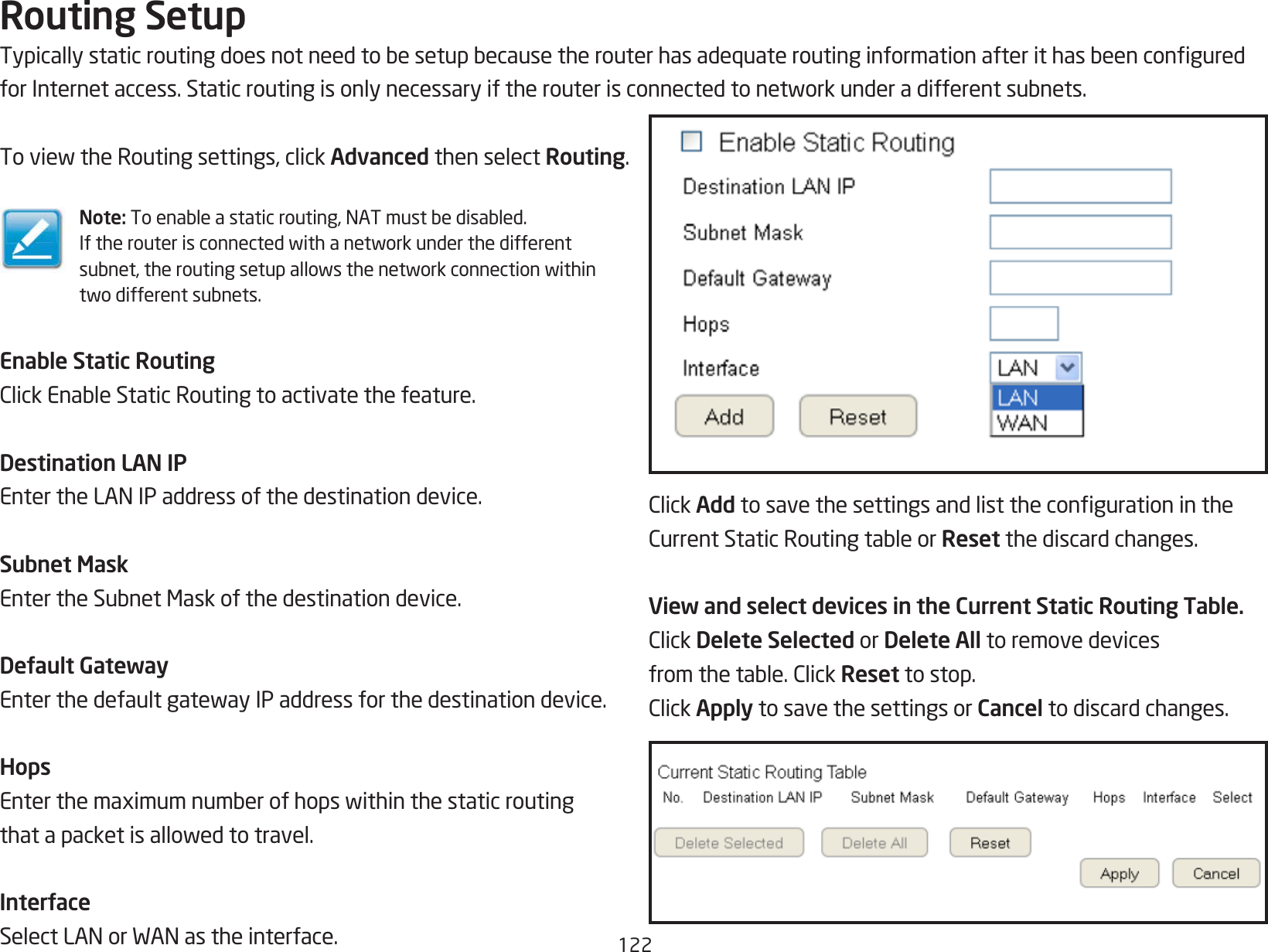 122Routing SetupTypicallystaticroutingdoesnotneedtobesetupbecausetherouterhasadequateroutinginformationafterithasbeenconguredforInternetaccess.Staticroutingisonlynecessaryiftherouterisconnectedtonetworkunderadifferentsubnets.ToviewtheRoutingsettings,clickAdvanced then select Routing.Note: Toenableastaticrouting,NATmustbedisabled.Iftherouterisconnectedwithanetworkunderthedifferentsubnet,theroutingsetupallowsthenetworkconnectionwithintwodifferentsubnets.Enable Static RoutingClickEnableStaticRoutingtoactivatethefeature.Destination LAN IPEntertheLANIPaddressofthedestinationdevice.Subnet MaskEntertheSubnetMaskofthedestinationdevice.Default GatewayEnterthedefaultgatewayIPaddressforthedestinationdevice.HopsEnterthemaximumnumberofhopswithinthestaticroutingthatapacketisallowedtotravel.InterfaceSelectLANorWANastheinterface.ClickAddtosavethesettingsandlistthecongurationintheCurrentStaticRoutingtableorReset the discard changes.View and select devices in the Current Static Routing Table.ClickDelete Selected or Delete All to remove devicesfromthetable.ClickReset to stop.ClickApply to save the settings or Cancel to discard changes.