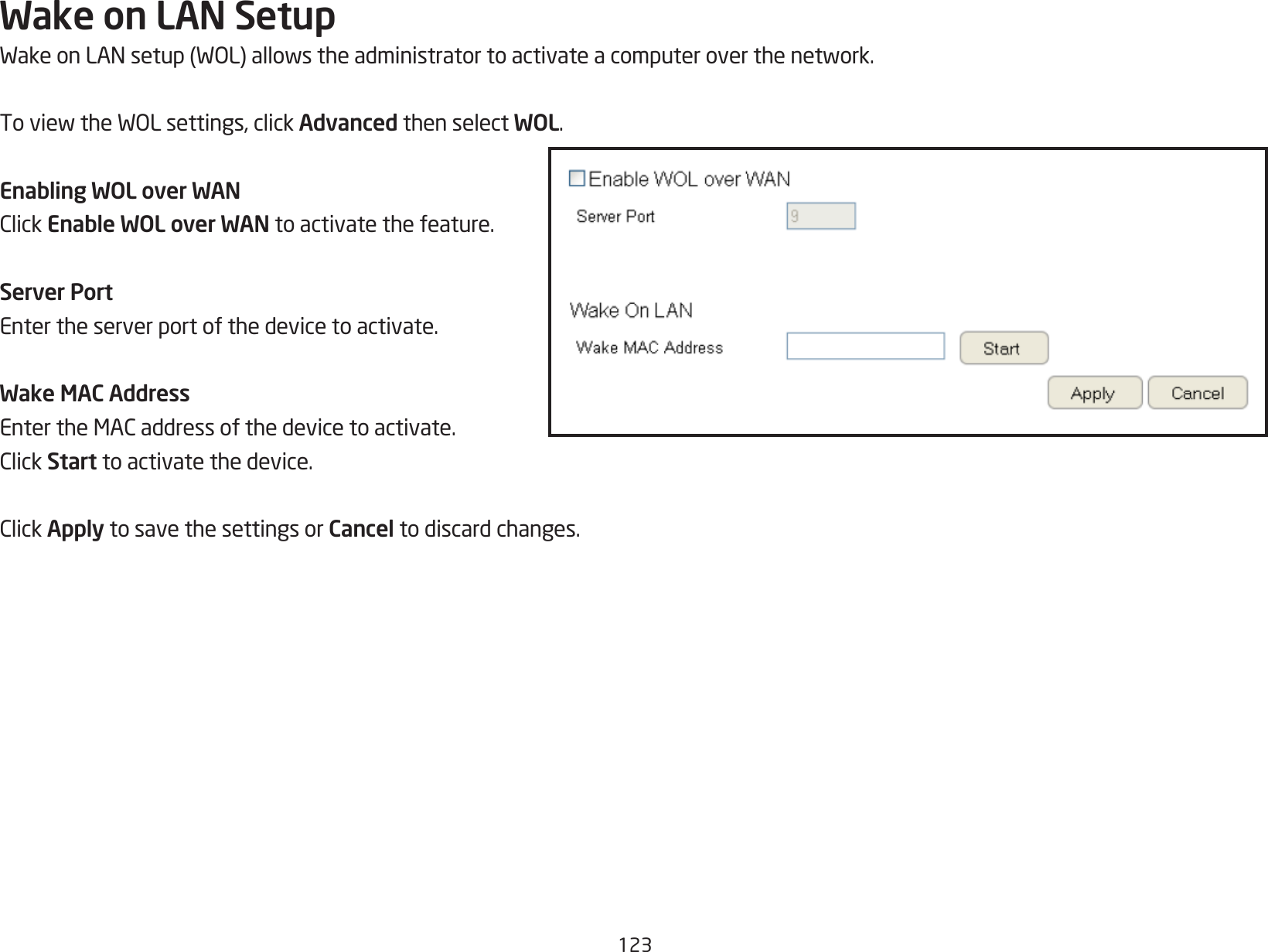 123Wake on LAN SetupWakeonLANsetup(WOL)allowstheadministratortoactivateacomputeroverthenetwork.ToviewtheWOLsettings,clickAdvanced then select WOL.Enabling WOL over WAN ClickEnable WOL over WAN to activate the feature.Server Port Enter the server port of the device to activate.Wake MAC Address EntertheMACaddressofthedevicetoactivate.ClickStart to activate the device.ClickApply to save the settings or Cancel to discard changes.