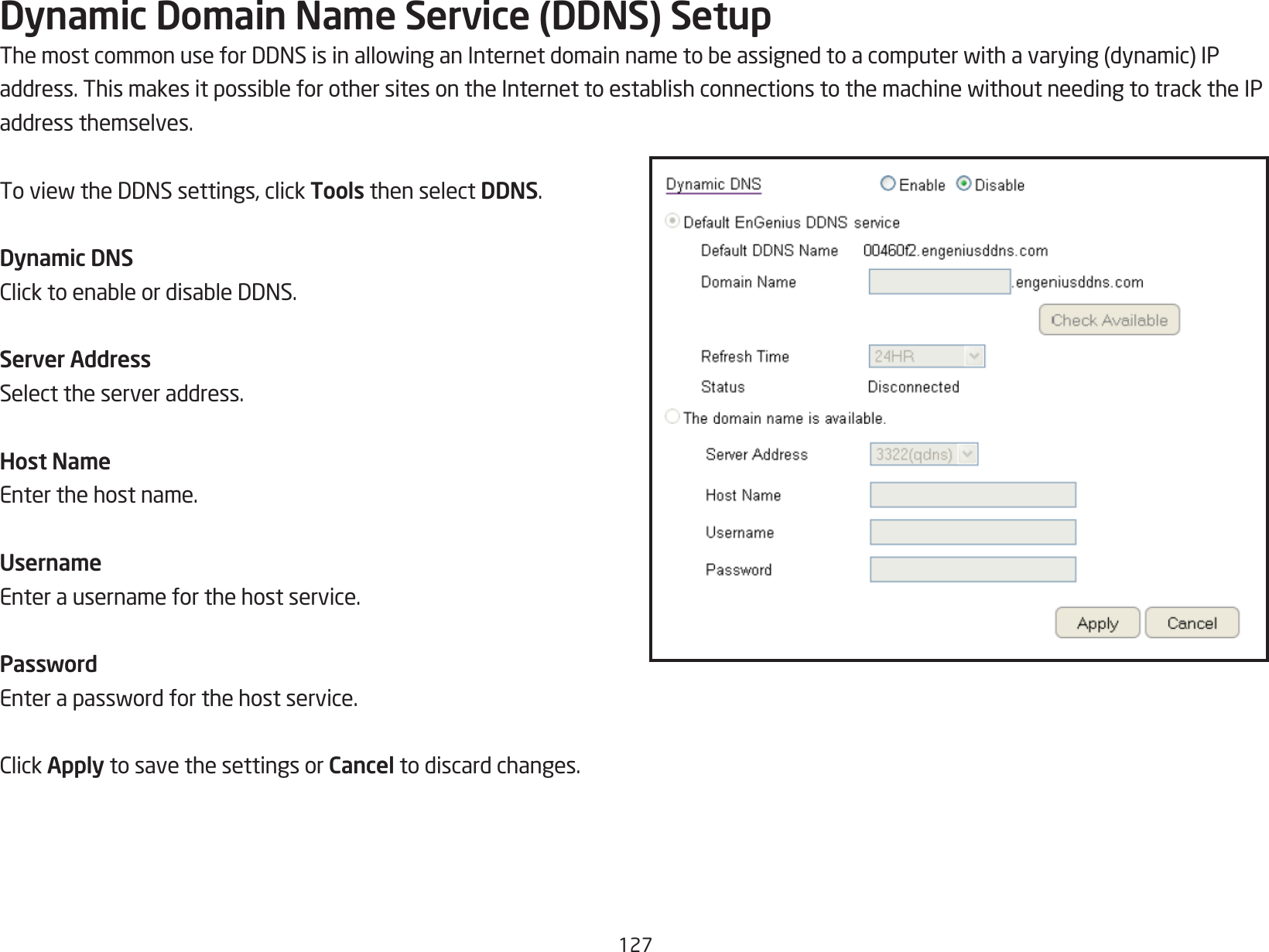 127Dynamic Domain Name Service (DDNS) SetupThemostcommonuseforDDNSisinallowinganInternetdomainnametobeassignedtoacomputerwithavarying(dynamic)IPaddress.ThismakesitpossibleforothersitesontheInternettoestablishconnectionstothemachinewithoutneedingtotracktheIPaddress themselves.ToviewtheDDNSsettings,clickTools then select DDNS.Dynamic DNSClicktoenableordisableDDNS.Server AddressSelect the server address.Host NameEnter the host name.UsernameEnter a username for the host service.PasswordEnterapasswordforthehostservice.ClickApply to save the settings or Cancel to discard changes.