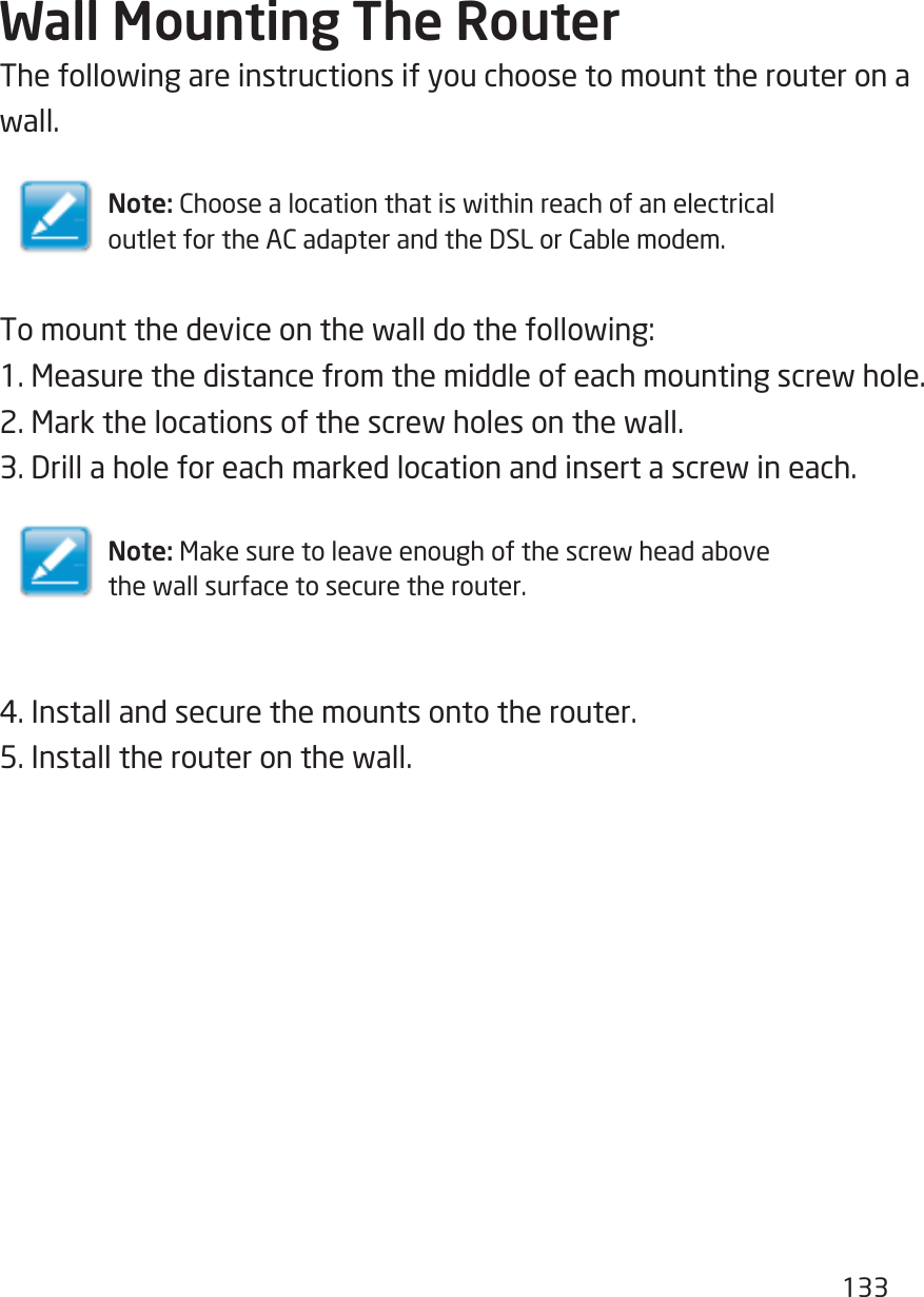 133Wall Mounting The RouterThefollowingareinstructionsifyouchoosetomounttherouteronawall.Note: ChoosealocationthatiswithinreachofanelectricaloutletfortheACadapterandtheDSLorCablemodem.Tomountthedeviceonthewalldothefollowing:1.Measurethedistancefromthemiddleofeachmountingscrewhole.2.Markthelocationsofthescrewholesonthewall.3.Drillaholeforeachmarkedlocationandinsertascrewineach.Note: Makesuretoleaveenoughofthescrewheadabovethewallsurfacetosecuretherouter.4.Installandsecurethemountsontotherouter.5.Installtherouteronthewall.