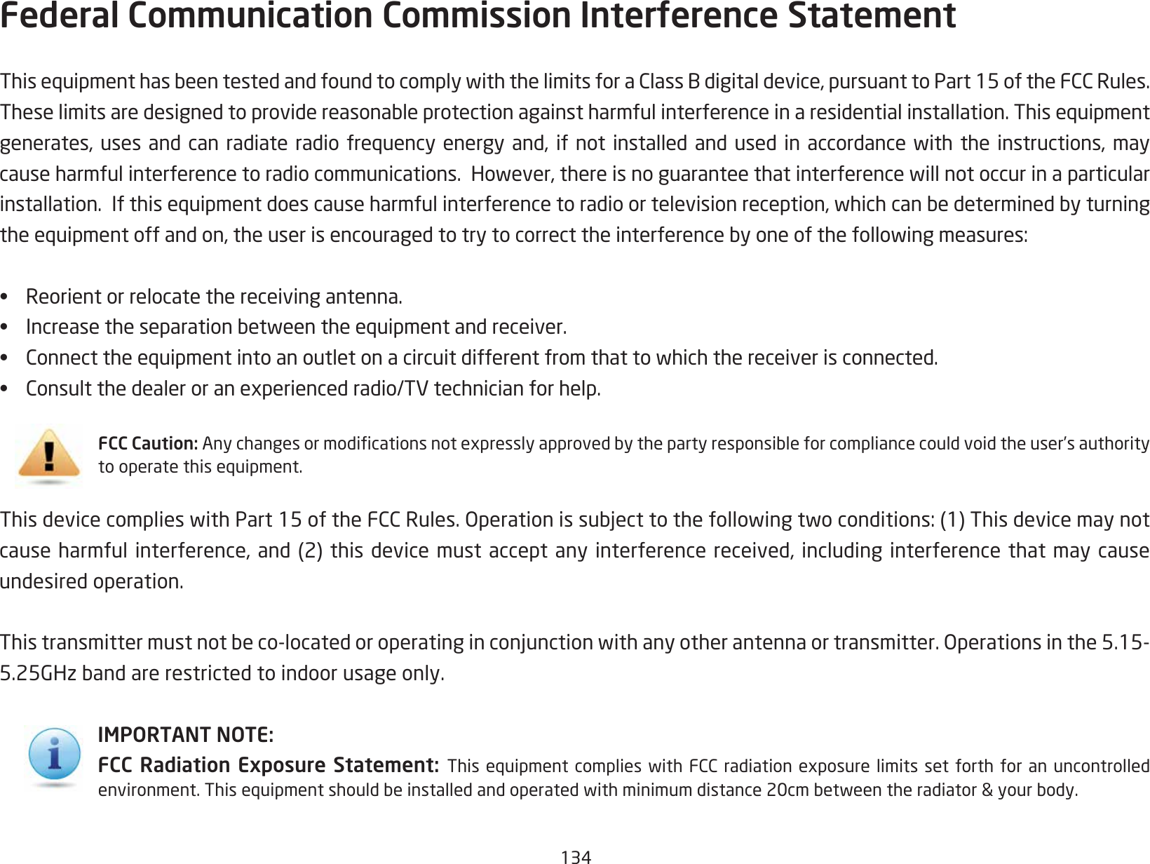 134Federal Communication Commission Interference Statement ThisequipmenthasbeentestedandfoundtocomplywiththelimitsforaClassBdigitaldevice,pursuanttoPart15oftheFCCRules.Theselimitsaredesignedtoprovidereasonableprotectionagainstharmfulinterferenceinaresidentialinstallation.Thisequipmentgenerates,uses andcan radiateradio frequencyenergy and,if notinstalled andused inaccordance withthe instructions,maycauseharmfulinterferencetoradiocommunications.However,thereisnoguaranteethatinterferencewillnotoccurinaparticularinstallation.Ifthisequipmentdoescauseharmfulinterferencetoradioortelevisionreception,whichcanbedeterminedbyturningtheequipmentoffandon,theuserisencouragedtotrytocorrecttheinterferencebyoneofthefollowingmeasures:•  Reorient or relocate the receiving antenna.•  Increasetheseparationbetweentheequipmentandreceiver.•  Connecttheequipmentintoanoutletonacircuitdifferentfromthattowhichthereceiverisconnected.•  Consultthedealeroranexperiencedradio/TVtechnicianforhelp.FCC Caution: Anychangesormodicationsnotexpresslyapprovedbythepartyresponsibleforcompliancecouldvoidtheuser’sauthoritytooperatethisequipment.ThisdevicecomplieswithPart15oftheFCCRules.Operationissubjecttothefollowingtwoconditions:(1)Thisdevicemaynotcauseharmfulinterference,and(2)thisdevicemustacceptanyinterferencereceived,includinginterferencethatmaycauseundesired operation.Thistransmittermustnotbeco-locatedoroperatinginconjunctionwithanyotherantennaortransmitter.Operationsinthe5.15-5.25GHzbandarerestrictedtoindoorusageonly.IMPORTANT NOTE:FCC Radiation Exposure Statement:  ThisequipmentcomplieswithFCCradiationexposure limitssetforthforanuncontrolledenvironment.Thisequipmentshouldbeinstalledandoperatedwithminimumdistance20cmbetweentheradiator&amp;yourbody.