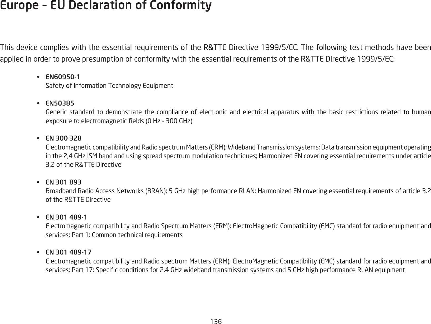 136ThisdevicecomplieswiththeessentialrequirementsoftheR&amp;TTEDirective1999/5/EC.ThefollowingtestmethodshavebeenappliedinordertoprovepresumptionofconformitywiththeessentialrequirementsoftheR&amp;TTEDirective1999/5/EC:• EN60950-1 SafetyofInformationTechnologyEquipment• EN50385 Generic standard to demonstrate the compliance of electronic and electrical apparatus with the basic restrictions related to human  exposuretoelectromagneticelds(0Hz-300GHz)•  EN 300 328 ElectromagneticcompatibilityandRadiospectrumMatters(ERM);WidebandTransmissionsystems;Datatransmissionequipmentoperating  inthe2,4GHzISMbandandusingspreadspectrummodulationtechniques;HarmonizedENcoveringessentialrequirementsunderarticle  3.2oftheR&amp;TTEDirective•  EN 301 893  BroadbandRadioAccessNetworks(BRAN);5GHzhighperformanceRLAN;HarmonizedENcoveringessentialrequirementsofarticle3.2  oftheR&amp;TTEDirective•  EN 301 489-1  ElectromagneticcompatibilityandRadioSpectrumMatters(ERM);ElectroMagneticCompatibility(EMC)standardforradioequipmentand  services;Part1:Commontechnicalrequirements•  EN 301 489-17 ElectromagneticcompatibilityandRadiospectrumMatters(ERM);ElectroMagneticCompatibility(EMC)standardforradioequipmentand  services;Part17:Specicconditionsfor2,4GHzwidebandtransmissionsystemsand5GHzhighperformanceRLANequipmentEurope – EU Declaration of Conformity