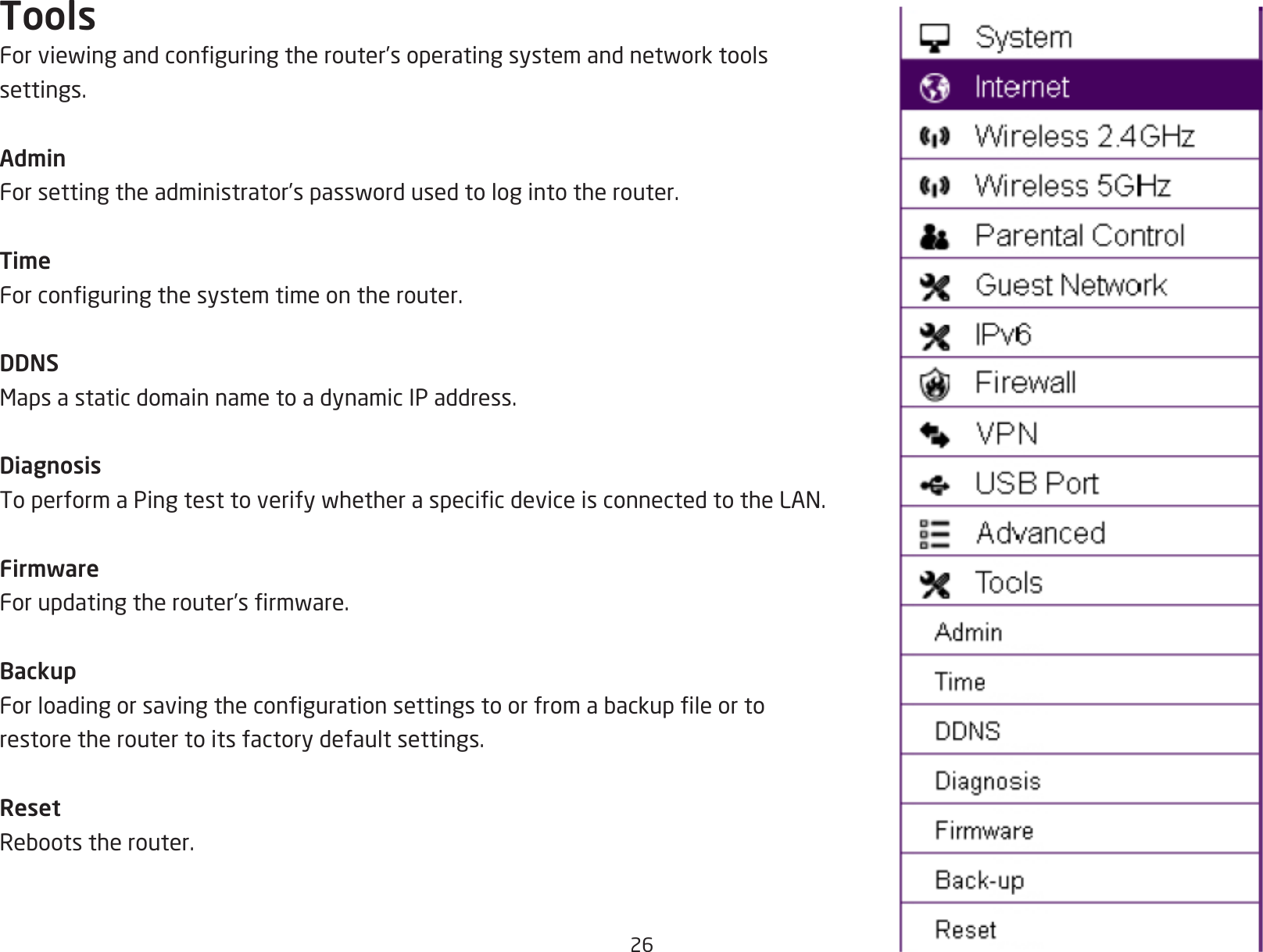 26ToolsForviewingandconguringtherouter’soperatingsystemandnetworktoolssettings.AdminForsettingtheadministrator’spasswordusedtologintotherouter.TimeForconguringthesystemtimeontherouter.DDNSMapsastaticdomainnametoadynamicIPaddress.DiagnosisToperformaPingtesttoverifywhetheraspecicdeviceisconnectedtotheLAN.FirmwareForupdatingtherouter’srmware.BackupForloadingorsavingthecongurationsettingstoorfromabackupleortorestore the router to its factory default settings.ResetRebootstherouter.