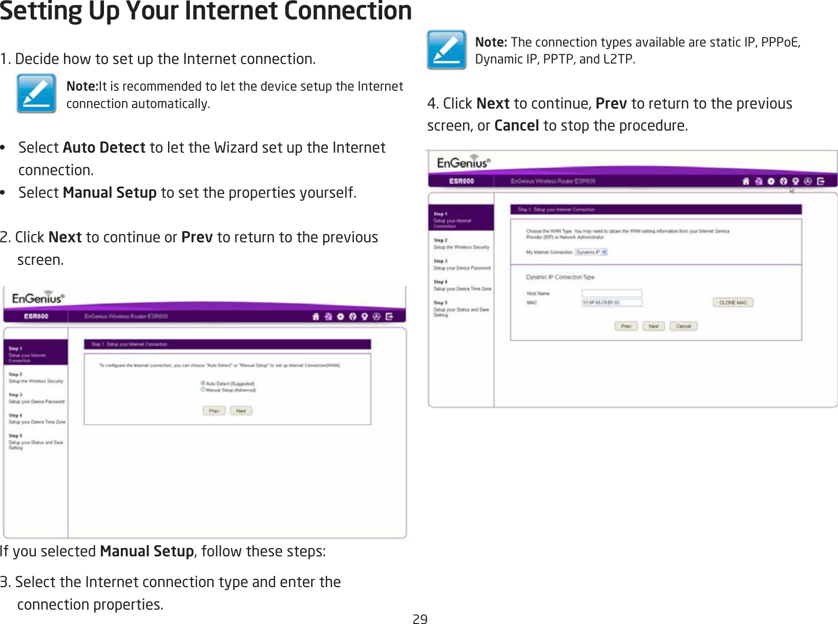 291.DecidehowtosetuptheInternetconnection.Note:It is recommended to let the device setup the Internetconnection automatically.•  Select Auto DetecttolettheWizardsetuptheInternetconnection.•  Select Manual Setup to set the properties yourself.2.ClickNext to continue or Prev to return to the previous screen.If you selected Manual Setup,followthesesteps:3. Select the Internet connection type and enter the  connection properties.Setting Up Your Internet ConnectionNote:TheconnectiontypesavailablearestaticIP,PPPoE,DynamicIP,PPTP,andL2TP.4.ClickNext to continue, Prev to return to the previousscreen, or Cancel to stop the procedure.