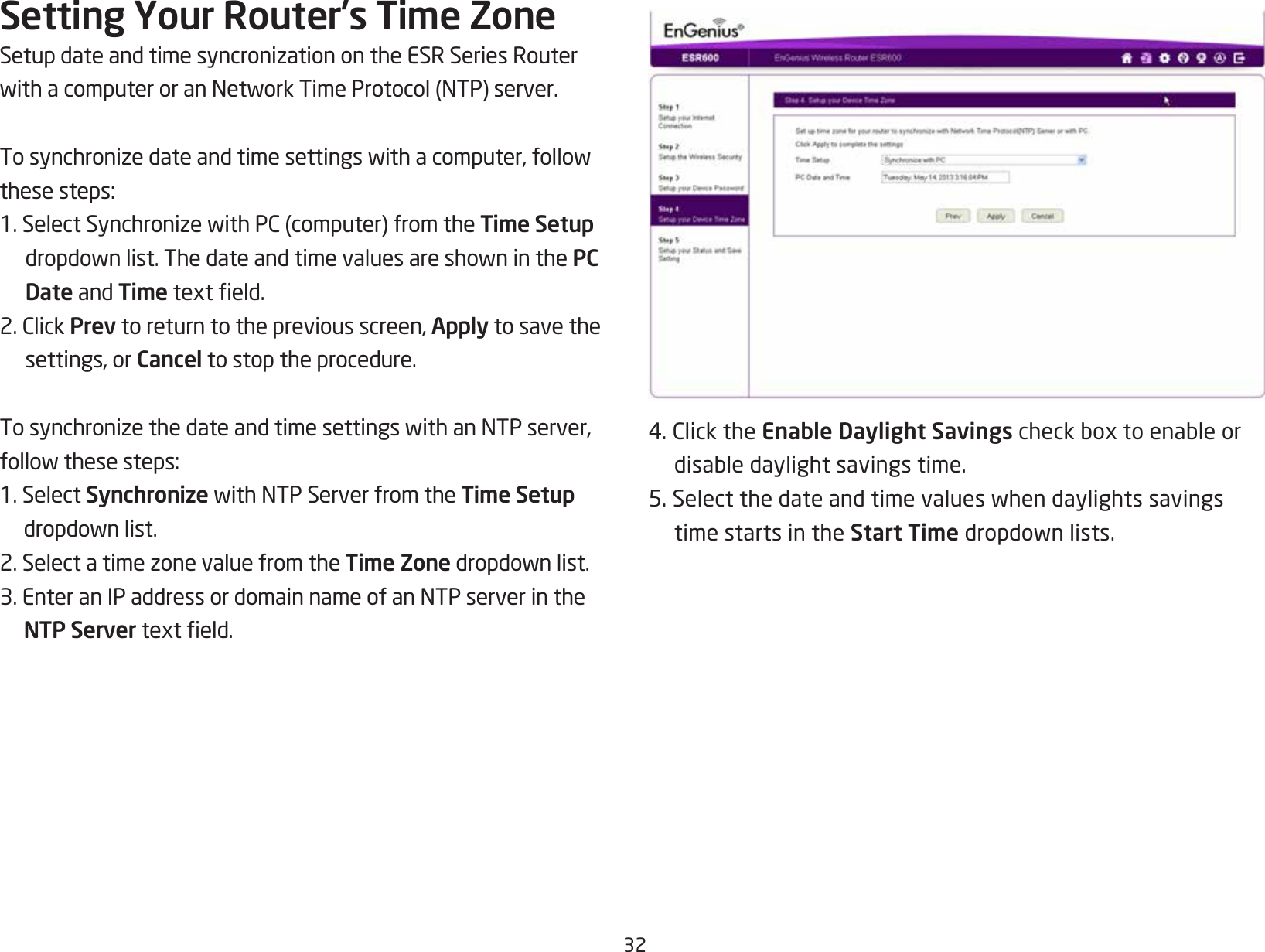 32Setting Your Router’s Time ZoneSetupdateandtimesyncronizationontheESRSeriesRouterwithacomputeroranNetworkTimeProtocol(NTP)server.Tosynchronizedateandtimesettingswithacomputer,followthesesteps:1.SelectSynchronizewithPC(computer)fromtheTime Setup dropdownlist.ThedateandtimevaluesareshowninthePC Date and Timetexteld.2.ClickPrev to return to the previous screen, Apply to save the settings, or Cancel to stop the procedure.TosynchronizethedateandtimesettingswithanNTPserver,followthesesteps:1. Select SynchronizewithNTPServerfromtheTime Setup dropdownlist.2.SelectatimezonevaluefromtheTime Zonedropdownlist.3.EnteranIPaddressordomainnameofanNTPserverintheNTP Servertexteld.4.ClicktheEnable Daylight Savingscheckboxtoenableordisabledaylightsavingstime.5.Selectthedateandtimevalueswhendaylightssavingstime starts in the Start Timedropdownlists.