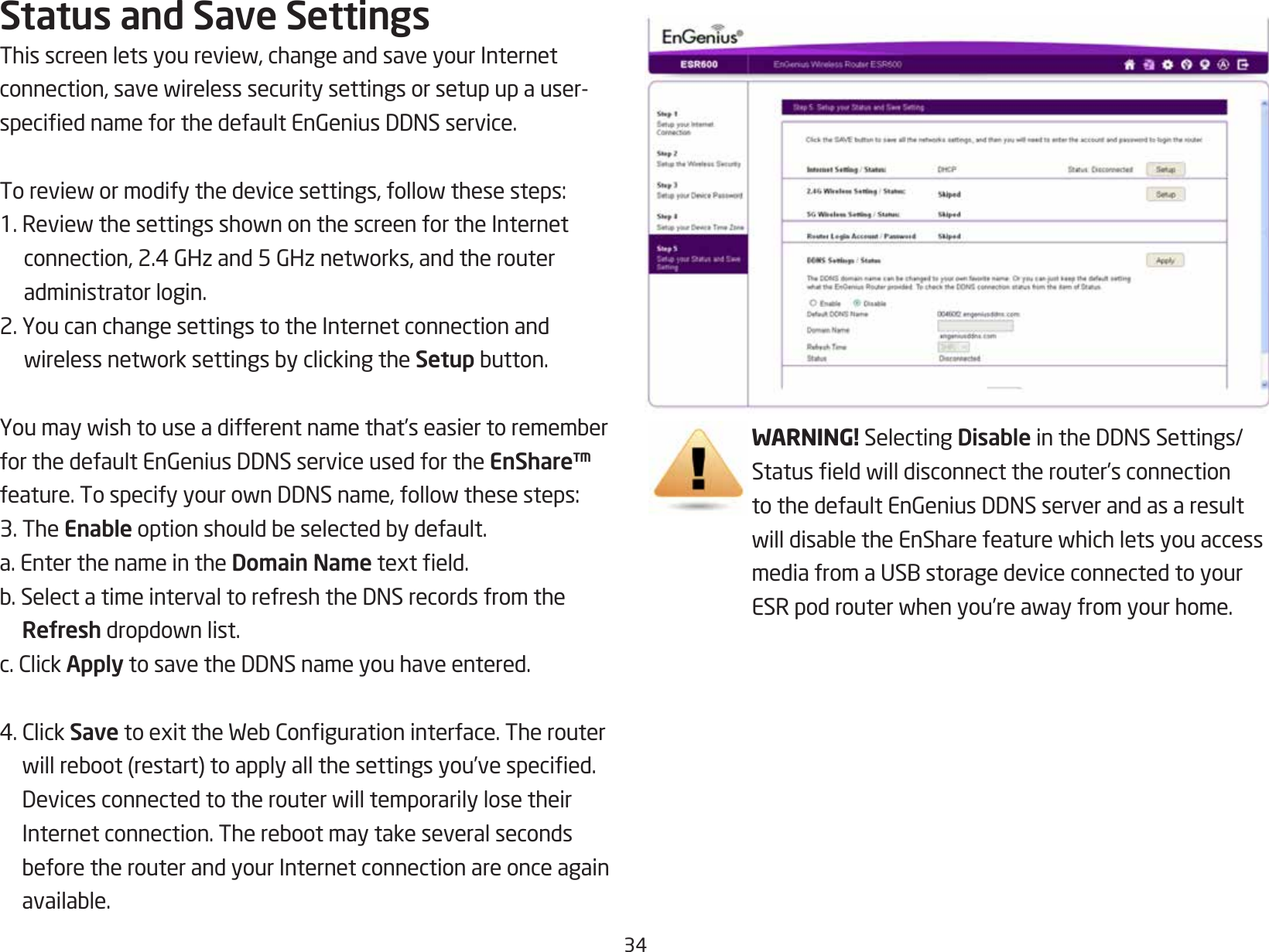 34Status and Save SettingsThisscreenletsyoureview,changeandsaveyourInternetconnection,savewirelesssecuritysettingsorsetupupauser-speciednameforthedefaultEnGeniusDDNSservice.Toreviewormodifythedevicesettings,followthesesteps:1.ReviewthesettingsshownonthescreenfortheInternetconnection,2.4GHzand5GHznetworks,andtherouteradministrator login.2. You can change settings to the Internet connection and wirelessnetworksettingsbyclickingtheSetupbutton.Youmaywishtouseadifferentnamethat’seasiertorememberforthedefaultEnGeniusDDNSserviceusedfortheEnShare™ feature.TospecifyyourownDDNSname,followthesesteps:3. The Enableoptionshouldbeselectedbydefault.a. Enter the name in the Domain Nametexteld.b.SelectatimeintervaltorefreshtheDNSrecordsfromtheRefreshdropdownlist.c.ClickApplytosavetheDDNSnameyouhaveentered.4.ClickSavetoexittheWebCongurationinterface.Therouterwillreboot(restart)toapplyallthesettingsyou’vespecied.DevicesconnectedtotherouterwilltemporarilylosetheirInternetconnection.TherebootmaytakeseveralsecondsbeforetherouterandyourInternetconnectionareonceagainavailable.WARNING! Selecting DisableintheDDNSSettings/Statuseldwilldisconnecttherouter’sconnectiontothedefaultEnGeniusDDNSserverandasaresultwilldisabletheEnSharefeaturewhichletsyouaccessmediafromaUSBstoragedeviceconnectedtoyourESRpodrouterwhenyou’reawayfromyourhome.