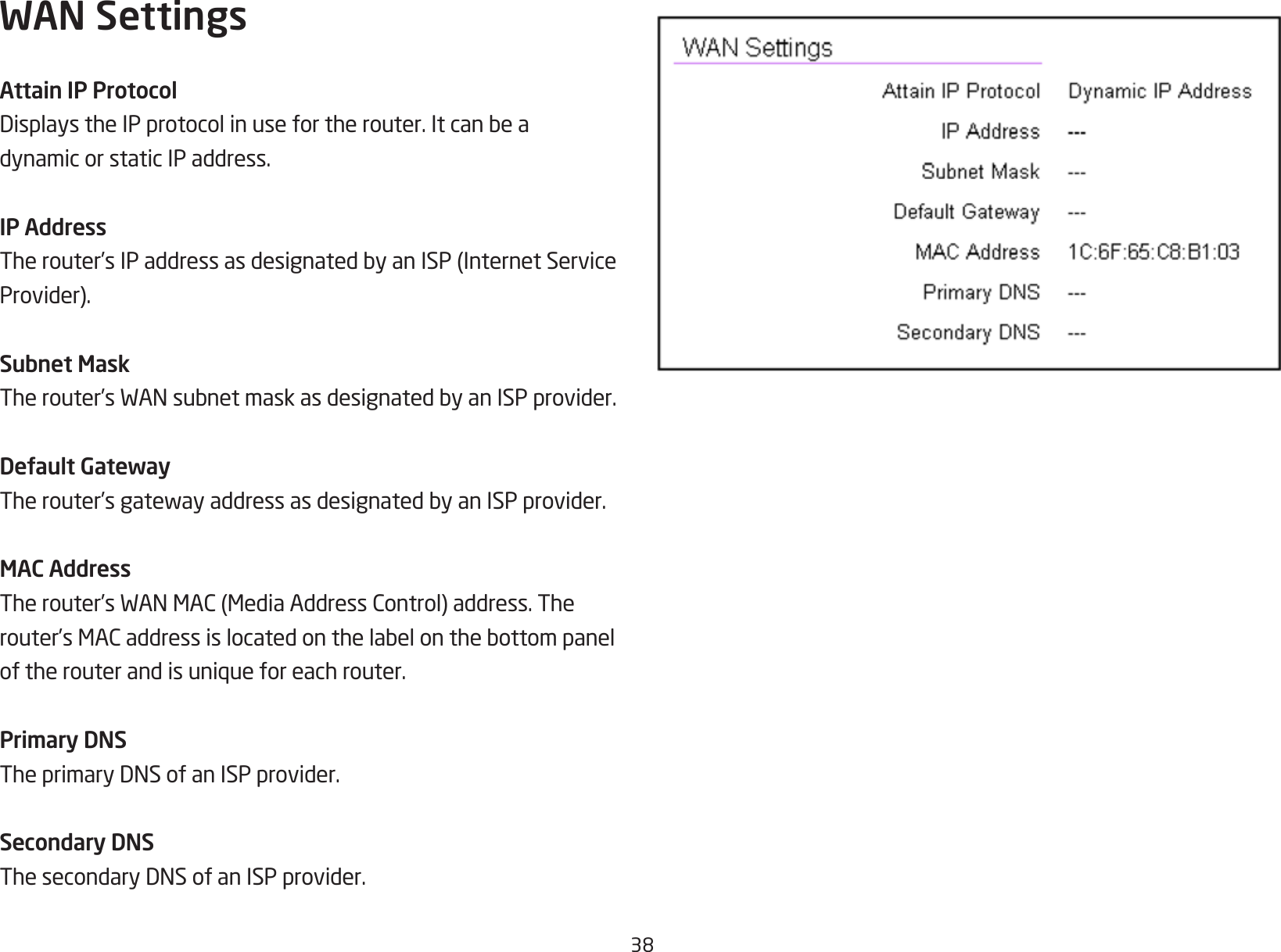 38WAN SettingsAttain IP ProtocolDisplaystheIPprotocolinusefortherouter.Itcanbeadynamic or static IP address.IP AddressTherouter’sIPaddressasdesignatedbyanISP(InternetServiceProvider).Subnet MaskTherouter’sWANsubnetmaskasdesignatedbyanISPprovider.Default GatewayTherouter’sgatewayaddressasdesignatedbyanISPprovider.MAC AddressTherouter’sWANMAC(MediaAddressControl)address.Therouter’sMACaddressislocatedonthelabelonthebottompaneloftherouterandisuniqueforeachrouter.Primary DNSTheprimaryDNSofanISPprovider.Secondary DNSThesecondaryDNSofanISPprovider.