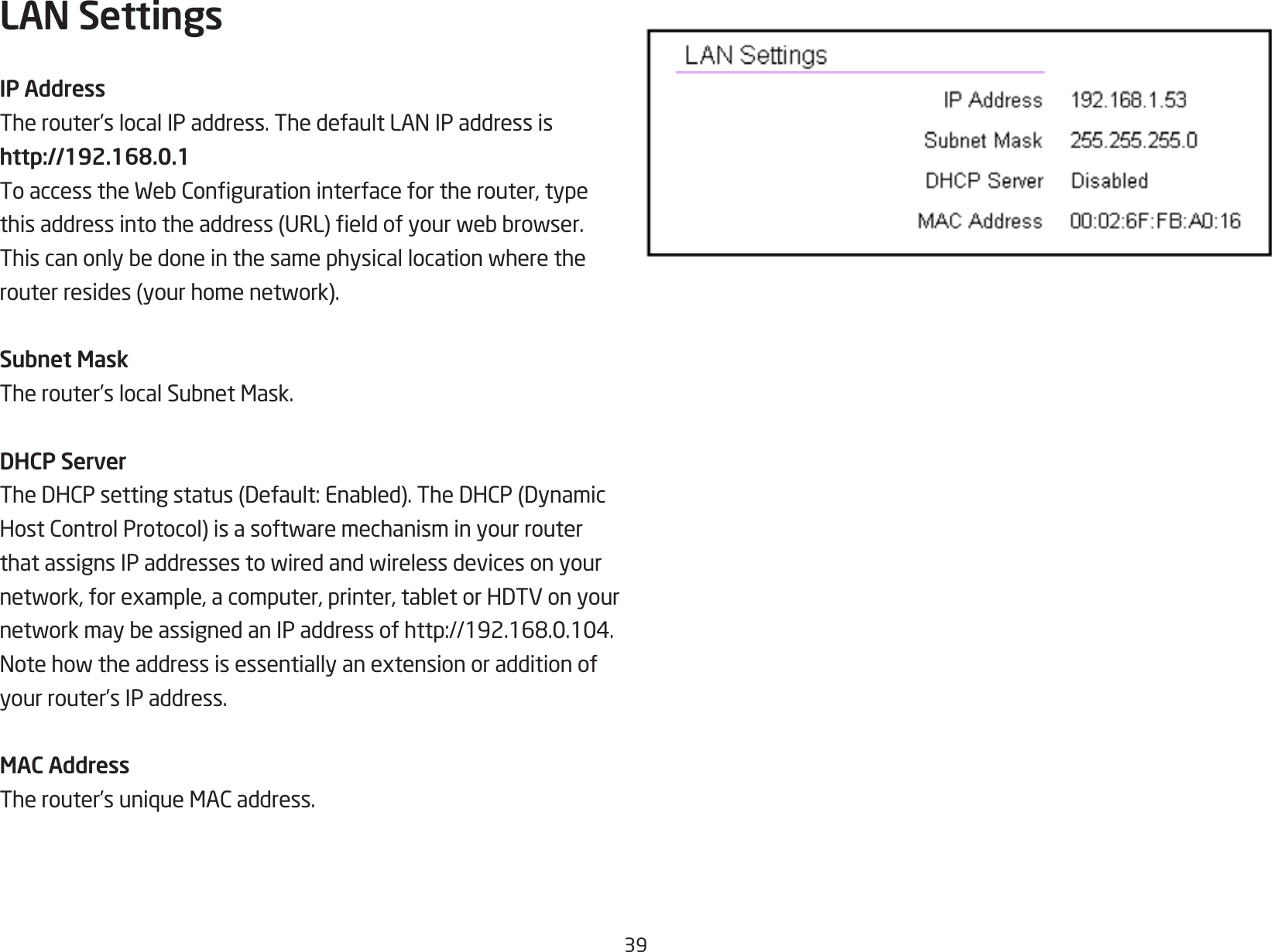 39LAN SettingsIP AddressTherouter’slocalIPaddress.ThedefaultLANIPaddressishttp://192.168.0.1ToaccesstheWebCongurationinterfacefortherouter,typethisaddressintotheaddress(URL)eldofyourwebbrowser.Thiscanonlybedoneinthesamephysicallocationwheretherouterresides(yourhomenetwork).Subnet MaskTherouter’slocalSubnetMask.DHCP ServerTheDHCPsettingstatus(Default:Enabled).TheDHCP(DynamicHostControlProtocol)isasoftwaremechanisminyourrouterthatassignsIPaddressestowiredandwirelessdevicesonyournetwork,forexample,acomputer,printer,tabletorHDTVonyournetworkmaybeassignedanIPaddressofhttp://192.168.0.104.Notehowtheaddressisessentiallyanextensionoradditionofyour router’s IP address.MAC AddressTherouter’suniqueMACaddress.