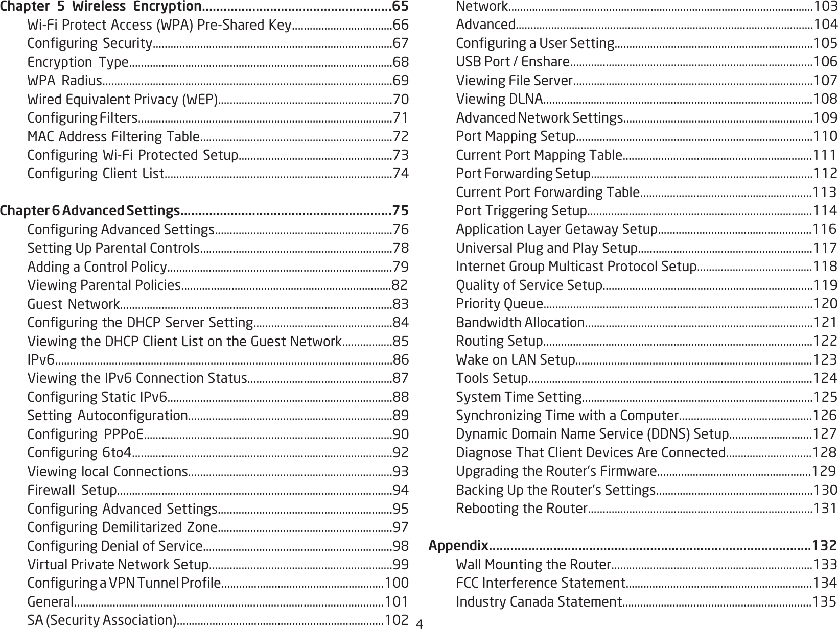 4Chapter 5 Wireless Encryption.....................................................65 Wi-FiProtectAccess(WPA)Pre-SharedKey..................................66 ConguringSecurity.................................................................................67 Encryption Type.........................................................................................68 WPA Radius..................................................................................................69 WiredEquivalentPrivacy(WEP)...........................................................70 ConguringFilters......................................................................................71 MACAddressFilteringTable.................................................................72 ConguringWi-FiProtectedSetup....................................................73 ConguringClientList.............................................................................74Chapter 6 Advanced Settings...........................................................75 ConguringAdvancedSettings............................................................76 SettingUpParentalControls.................................................................78 AddingaControlPolicy............................................................................79 ViewingParentalPolicies.......................................................................82 GuestNetwork............................................................................................83 ConguringtheDHCPServerSetting...............................................84 ViewingtheDHCPClientListontheGuestNetwork.................85 IPv6.................................................................................................................86 ViewingtheIPv6ConnectionStatus.................................................87 ConguringStaticIPv6............................................................................88 Setting Autoconguration.....................................................................89 Conguring PPPoE....................................................................................90 Conguring6to4........................................................................................92 ViewinglocalConnections.....................................................................93 Firewall Setup.............................................................................................94 ConguringAdvancedSettings...........................................................95 ConguringDemilitarizedZone...........................................................97 ConguringDenialofService................................................................98 VirtualPrivateNetworkSetup..............................................................99 ConguringaVPNTunnelProle.......................................................100 General........................................................................................................101 SA(SecurityAssociation)......................................................................102 Network.......................................................................................................103 Advanced.....................................................................................................104 ConguringaUserSetting...................................................................105 USBPort/Enshare..................................................................................106 ViewingFileServer.................................................................................107 ViewingDLNA...........................................................................................108 AdvancedNetworkSettings................................................................109 PortMappingSetup................................................................................110 CurrentPortMappingTable................................................................111 PortForwardingSetup...........................................................................112 CurrentPortForwardingTable..........................................................113 PortTriggeringSetup............................................................................114 ApplicationLayerGetawaySetup....................................................116 UniversalPlugandPlaySetup...........................................................117 InternetGroupMulticastProtocolSetup.......................................118  Quality of Service Setup.......................................................................119  Priority Queue...........................................................................................120 BandwidthAllocation.............................................................................121  Routing Setup...........................................................................................122 WakeonLANSetup................................................................................123 ToolsSetup................................................................................................124  System Time Setting..............................................................................125 SynchronizingTimewithaComputer.............................................126 DynamicDomainNameService(DDNS)Setup............................127 DiagnoseThatClientDevicesAreConnected.............................128 UpgradingtheRouter’sFirmware....................................................129 BackingUptheRouter’sSettings.....................................................130 RebootingtheRouter............................................................................131Appendix..........................................................................................132 WallMountingtheRouter....................................................................133 FCCInterferenceStatement...............................................................134 IndustryCanadaStatement................................................................135