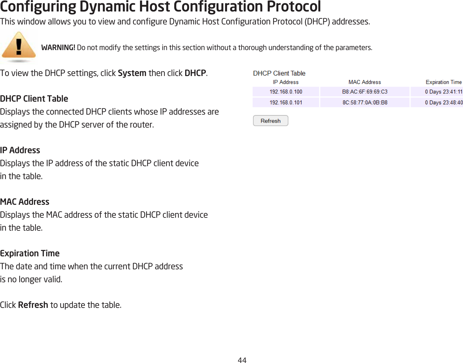 44Conguring Dynamic Host Conguration ProtocolThiswindowallowsyoutoviewandcongureDynamicHostCongurationProtocol(DHCP)addresses.WARNING! Donotmodifythesettingsinthissectionwithoutathoroughunderstandingoftheparameters.ToviewtheDHCPsettings,clickSystem then click DHCP.DHCP Client TableDisplaystheconnectedDHCPclientswhoseIPaddressesareassignedbytheDHCPserveroftherouter.IP AddressDisplaystheIPaddressofthestaticDHCPclientdeviceinthetable.MAC AddressDisplaystheMACaddressofthestaticDHCPclientdeviceinthetable.Expiration TimeThedateandtimewhenthecurrentDHCPaddressis no longer valid.ClickRefreshtoupdatethetable.