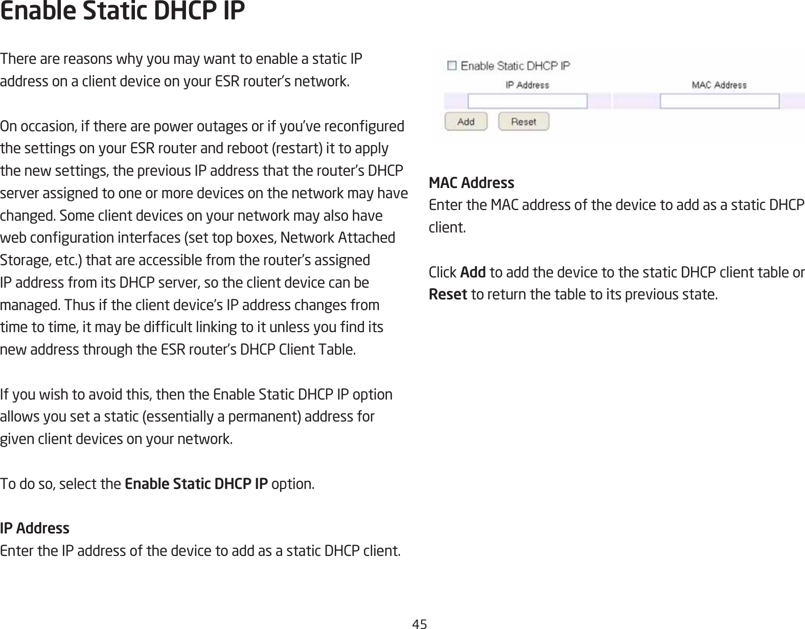 45Enable Static DHCP IPTherearereasonswhyyoumaywanttoenableastaticIPaddressonaclientdeviceonyourESRrouter’snetwork.Onoccasion,iftherearepoweroutagesorifyou’vereconguredthesettingsonyourESRrouterandreboot(restart)ittoapplythenewsettings,thepreviousIPaddressthattherouter’sDHCPserverassignedtooneormoredevicesonthenetworkmayhavechanged.Someclientdevicesonyournetworkmayalsohavewebcongurationinterfaces(settopboxes,NetworkAttachedStorage,etc.)thatareaccessiblefromtherouter’sassignedIPaddressfromitsDHCPserver,sotheclientdevicecanbemanaged. Thus if the client device’s IP address changes from timetotime,itmaybedifcultlinkingtoitunlessyounditsnewaddressthroughtheESRrouter’sDHCPClientTable.Ifyouwishtoavoidthis,thentheEnableStaticDHCPIPoptionallowsyousetastatic(essentiallyapermanent)addressforgivenclientdevicesonyournetwork.To do so, select the Enable Static DHCP IP option.IP AddressEntertheIPaddressofthedevicetoaddasastaticDHCPclient.MAC AddressEntertheMACaddressofthedevicetoaddasastaticDHCPclient.ClickAddtoaddthedevicetothestaticDHCPclienttableorReset toreturnthetabletoitspreviousstate.