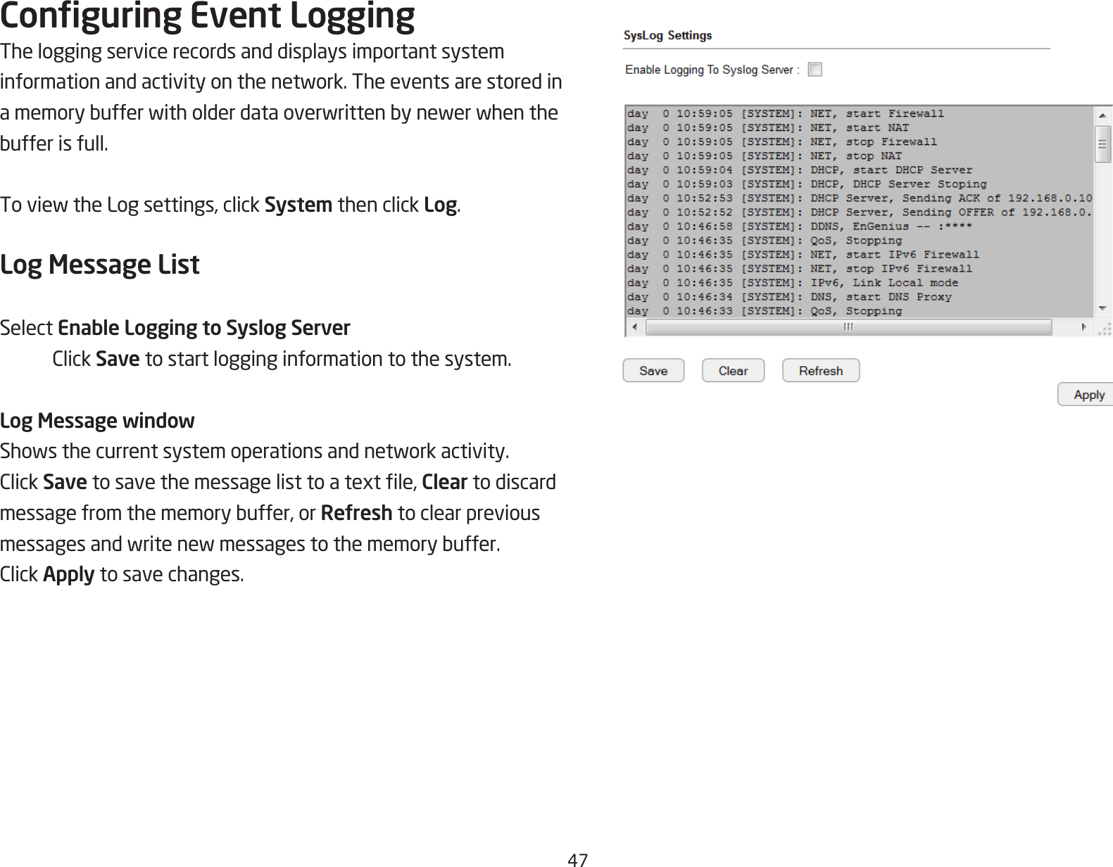 47Conguring Event LoggingThe logging service records and displays important system informationandactivityonthenetwork.Theeventsarestoredinamemorybufferwitholderdataoverwrittenbynewerwhenthebufferisfull.ToviewtheLogsettings,clickSystem then click Log.Log Message ListSelect Enable Logging to Syslog Server ClickSave to start logging information to the system.Log Message windowShowsthecurrentsystemoperationsandnetworkactivity.ClickSavetosavethemessagelisttoatextle,Clear to discard messagefromthememorybuffer,orRefresh to clear previous messagesandwritenewmessagestothememorybuffer.ClickApply to save changes.