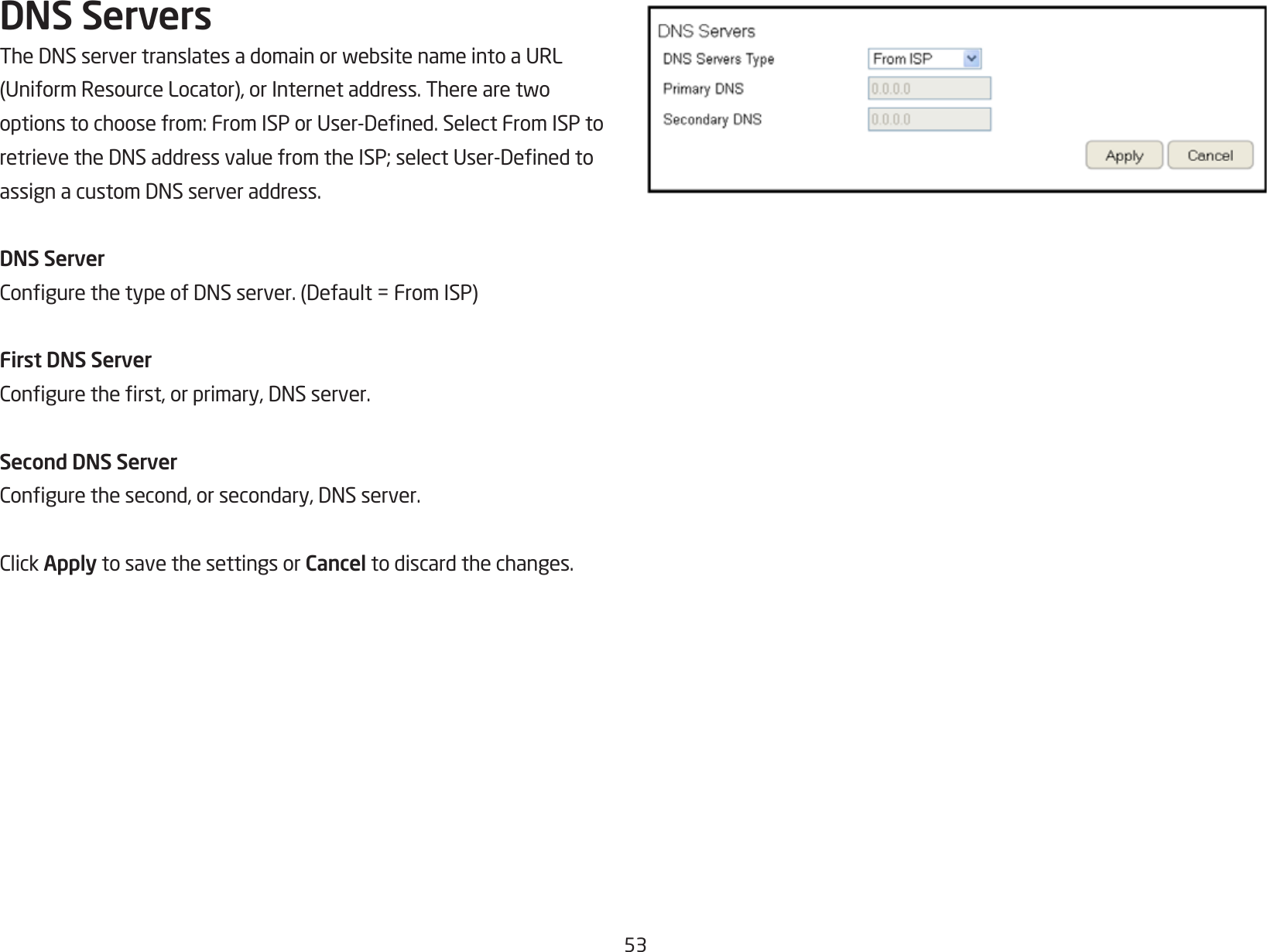 53DNS ServersTheDNSservertranslatesadomainorwebsitenameintoaURL(UniformResourceLocator),orInternetaddress.Therearetwooptionstochoosefrom:FromISPorUser-Dened.SelectFromISPtoretrievetheDNSaddressvaluefromtheISP;selectUser-DenedtoassignacustomDNSserveraddress.DNS ServerCongurethetypeofDNSserver.(Default=FromISP)First DNS ServerConguretherst,orprimary,DNSserver.Second DNS ServerCongurethesecond,orsecondary,DNSserver.ClickApply to save the settings or Cancel to discard the changes.