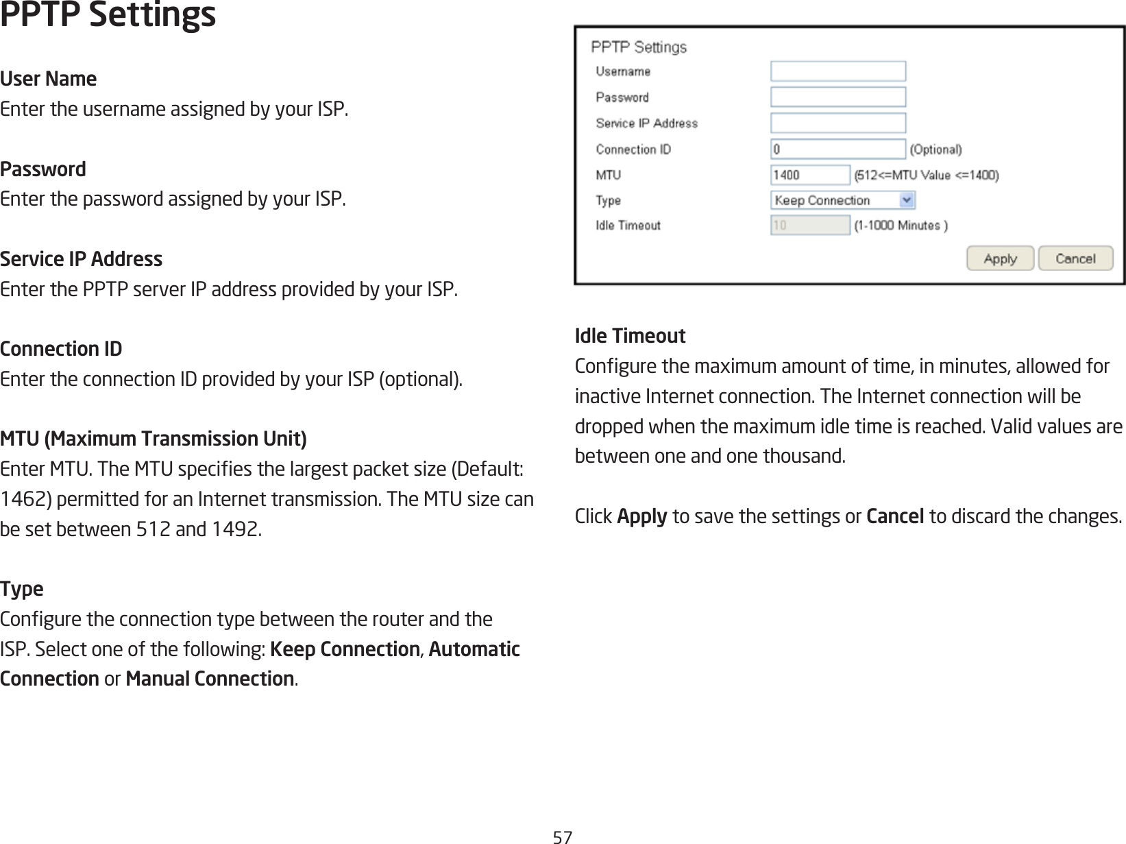 57PPTP SettingsUser NameEntertheusernameassignedbyyourISP.PasswordEnterthepasswordassignedbyyourISP.Service IP AddressEnterthePPTPserverIPaddressprovidedbyyourISP.Connection IDEntertheconnectionIDprovidedbyyourISP(optional).MTU (Maximum Transmission Unit)EnterMTU.TheMTUspeciesthelargestpacketsize(Default:1462)permittedforanInternettransmission.TheMTUsizecanbesetbetween512and1492.TypeConguretheconnectiontypebetweentherouterandtheISP.Selectoneofthefollowing:Keep Connection, Automatic Connection or Manual Connection.Idle TimeoutCongurethemaximumamountoftime,inminutes,allowedforinactiveInternetconnection.TheInternetconnectionwillbedroppedwhenthemaximumidletimeisreached.Validvaluesarebetweenoneandonethousand.ClickApply to save the settings or Cancel to discard the changes.