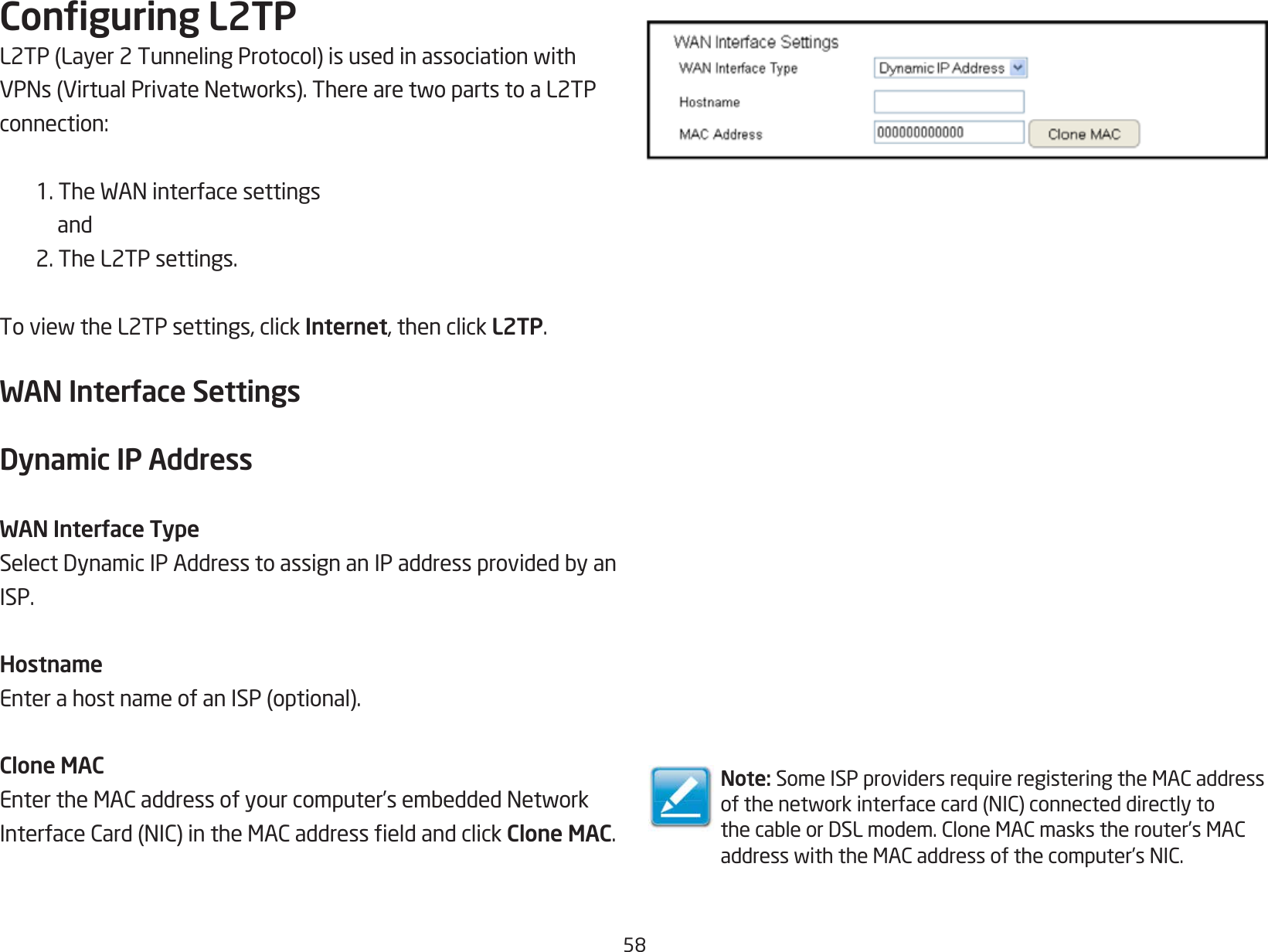 58Conguring L2TPL2TP(Layer2TunnelingProtocol)isusedinassociationwithVPNs(VirtualPrivateNetworks).TherearetwopartstoaL2TPconnection:1.TheWANinterfacesettings and 2. The L2TP settings.ToviewtheL2TPsettings,clickInternet, then click L2TP.WAN Interface SettingsDynamic IP AddressWAN Interface TypeSelectDynamicIPAddresstoassignanIPaddressprovidedbyanISP.HostnameEnterahostnameofanISP(optional).Clone MACEntertheMACaddressofyourcomputer’sembeddedNetworkInterfaceCard(NIC)intheMACaddresseldandclickClone MAC.Note: SomeISPprovidersrequireregisteringtheMACaddressofthenetworkinterfacecard(NIC)connecteddirectlytothecableorDSLmodem.CloneMACmaskstherouter’sMACaddresswiththeMACaddressofthecomputer’sNIC.