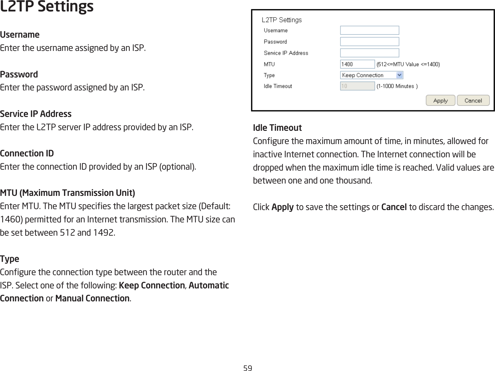 59L2TP SettingsUsernameEntertheusernameassignedbyanISP.PasswordEnterthepasswordassignedbyanISP.Service IP AddressEntertheL2TPserverIPaddressprovidedbyanISP.Connection IDEntertheconnectionIDprovidedbyanISP(optional).MTU (Maximum Transmission Unit)EnterMTU.TheMTUspeciesthelargestpacketsize(Default:1460)permittedforanInternettransmission.TheMTUsizecanbesetbetween512and1492.TypeConguretheconnectiontypebetweentherouterandtheISP.Selectoneofthefollowing:Keep Connection, Automatic Connection or Manual Connection.Idle TimeoutCongurethemaximumamountoftime,inminutes,allowedforinactiveInternetconnection.TheInternetconnectionwillbedroppedwhenthemaximumidletimeisreached.Validvaluesarebetweenoneandonethousand.ClickApply to save the settings or Cancel to discard the changes.