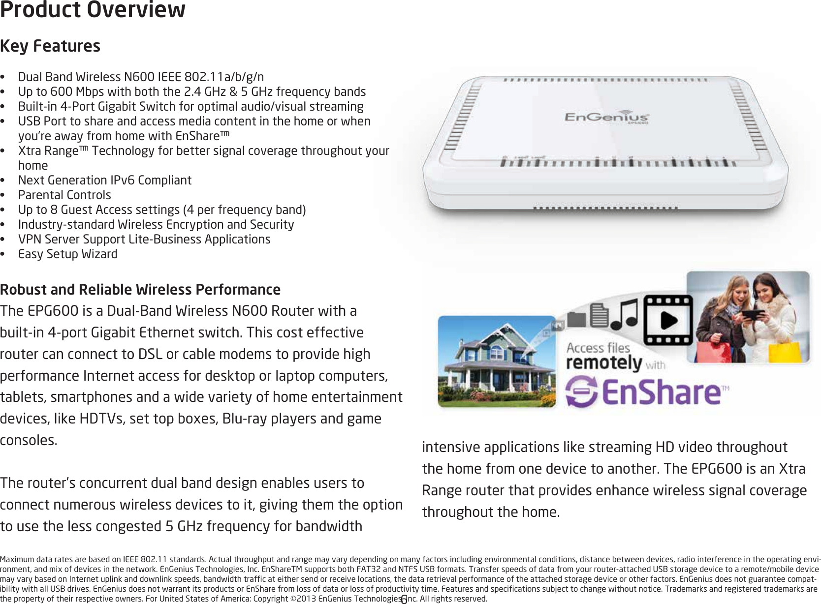 6MaximumdataratesarebasedonIEEE802.11standards.Actualthroughputandrangemayvarydependingonmanyfactorsincludingenvironmentalconditions,distancebetweendevices,radiointerferenceintheoperatingenvi-ronment,andmixofdevicesinthenetwork.EnGeniusTechnologies,Inc.EnShareTMsupportsbothFAT32andNTFSUSBformats.Transferspeedsofdatafromyourrouter-attachedUSBstoragedevicetoaremote/mobiledevicemayvarybasedonInternetuplinkanddownlinkspeeds,bandwidthtrafcateithersendorreceivelocations,thedataretrievalperformanceoftheattachedstoragedeviceorotherfactors.EnGeniusdoesnotguaranteecompat-ibilitywithallUSBdrives.EnGeniusdoesnotwarrantitsproductsorEnSharefromlossofdataorlossofproductivitytime.Featuresandspecicationssubjecttochangewithoutnotice.Trademarksandregisteredtrademarksarethepropertyoftheirrespectiveowners.ForUnitedStatesofAmerica:Copyright©2013EnGeniusTechnologies,Inc.Allrightsreserved.intensiveapplicationslikestreamingHDvideothroughoutthehomefromonedevicetoanother.TheEPG600isanXtraRangerouterthatprovidesenhancewirelesssignalcoveragethroughout the home. Product OverviewKey Features•  DualBandWirelessN600IEEE802.11a/b/g/n•  Upto600Mbpswithboththe2.4GHz&amp;5GHzfrequencybands•  Built-in4-PortGigabitSwitchforoptimalaudio/visualstreaming•  USBPorttoshareandaccessmediacontentinthehomeorwhenyou’reawayfromhomewithEnShare™•  XtraRange™Technologyforbettersignalcoveragethroughoutyourhome•  NextGenerationIPv6Compliant•  ParentalControls•  Upto8GuestAccesssettings(4perfrequencyband)•  Industry-standardWirelessEncryptionandSecurity•  VPNServerSupportLite-BusinessApplications•  EasySetupWizardRobust and Reliable Wireless PerformanceTheEPG600isaDual-BandWirelessN600Routerwithabuilt-in4-portGigabitEthernetswitch.ThiscosteffectiveroutercanconnecttoDSLorcablemodemstoprovidehighperformance Internet access for desktop or laptop computers, tablets,smartphonesandawidevarietyofhomeentertainmentdevices,likeHDTVs,settopboxes,Blu-rayplayersandgameconsoles. Therouter’sconcurrentdualbanddesignenablesuserstoconnectnumerouswirelessdevicestoit,givingthemtheoptiontousethelesscongested5GHzfrequencyforbandwidth