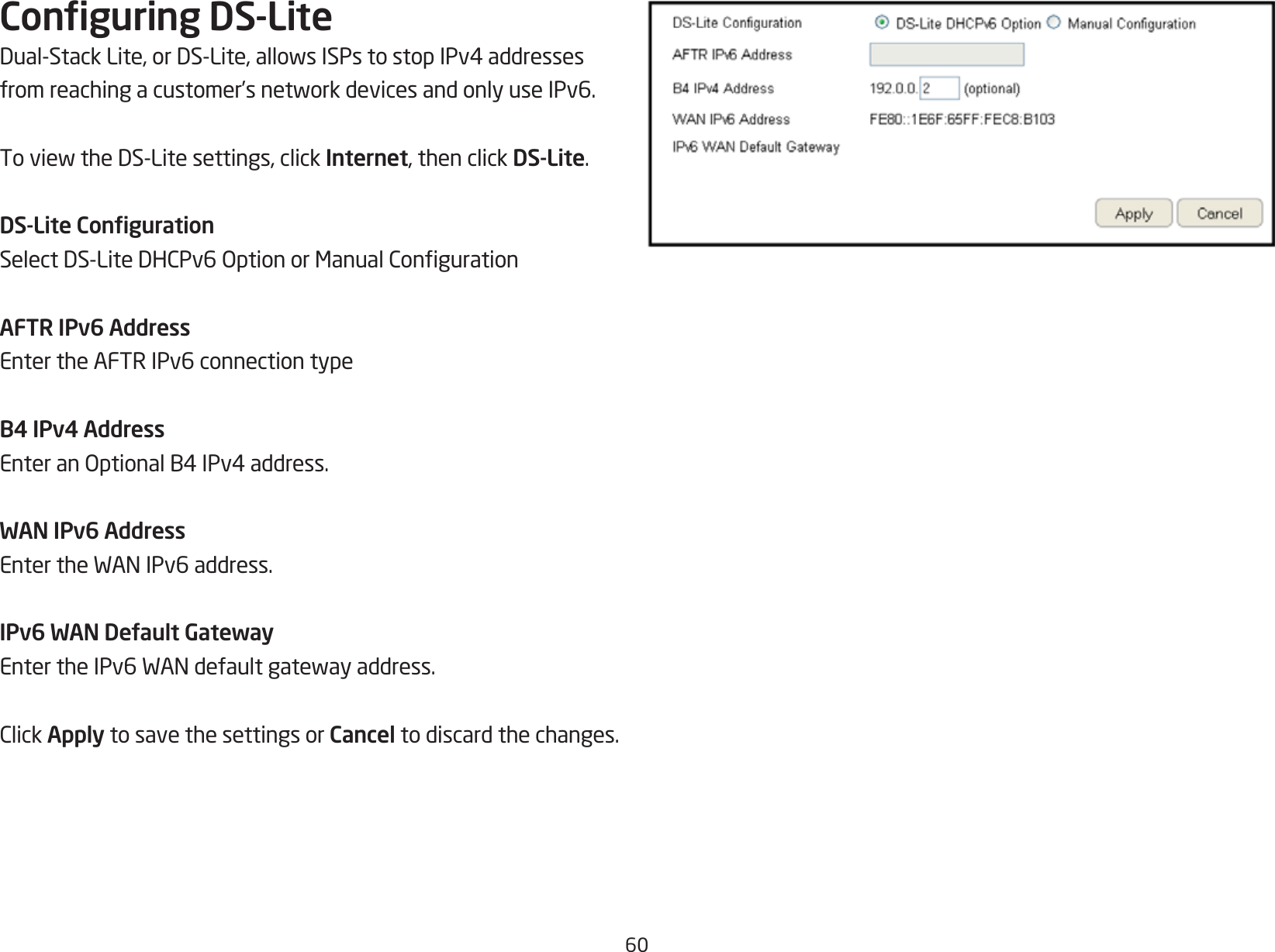 60Conguring DS-LiteDual-StackLite,orDS-Lite,allowsISPstostopIPv4addressesfromreachingacustomer’snetworkdevicesandonlyuseIPv6.ToviewtheDS-Litesettings,clickInternet, then click DS-Lite.DS-Lite CongurationSelectDS-LiteDHCPv6OptionorManualCongurationAFTR IPv6 AddressEnter the AFTR IPv6 connection typeB4 IPv4 AddressEnteranOptionalB4IPv4address.WAN IPv6 AddressEntertheWANIPv6address.IPv6 WAN Default GatewayEntertheIPv6WANdefaultgatewayaddress.ClickApply to save the settings or Cancel to discard the changes.