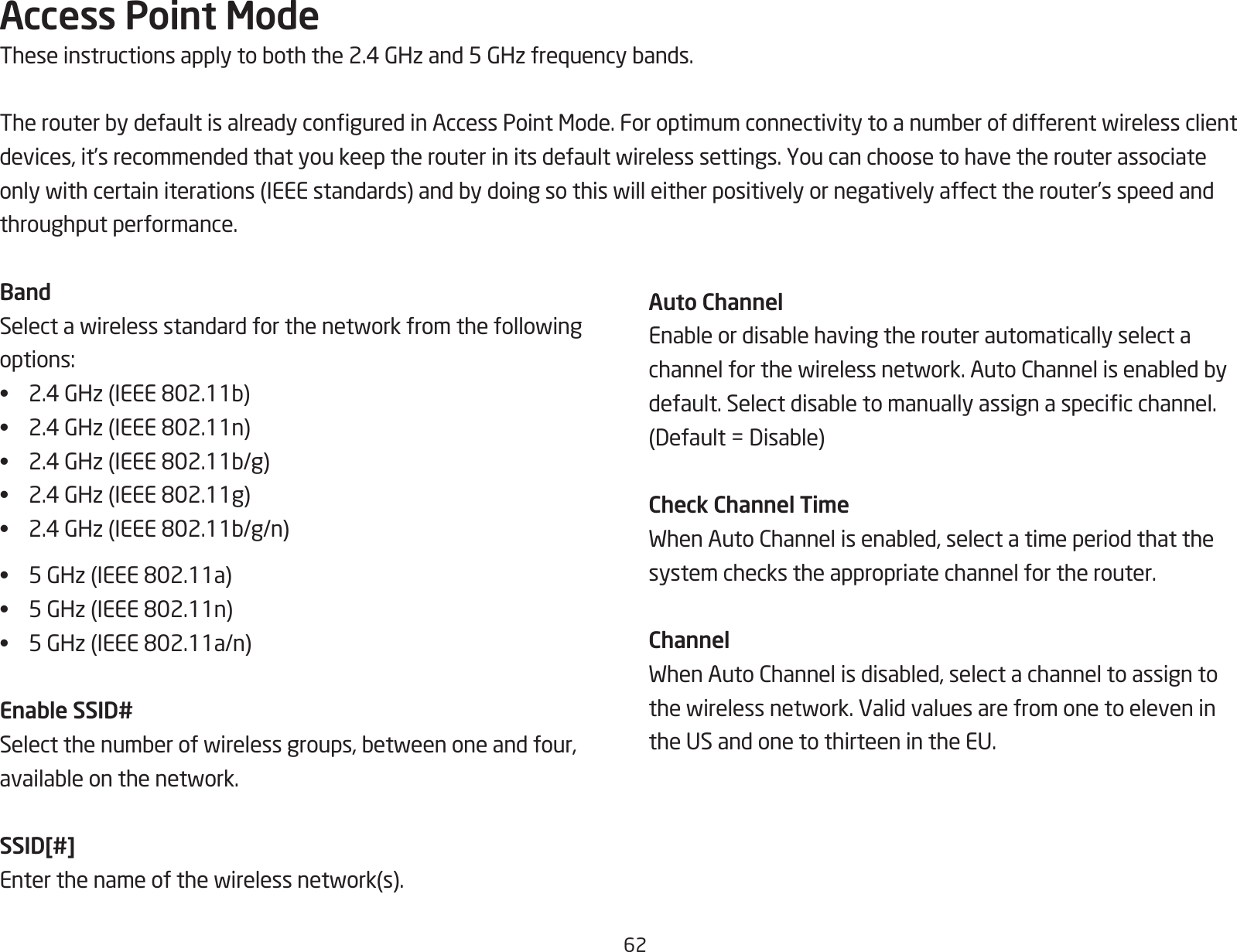 62Access Point ModeTheseinstructionsapplytoboththe2.4GHzand5GHzfrequencybands.TherouterbydefaultisalreadyconguredinAccessPointMode.Foroptimumconnectivitytoanumberofdifferentwirelessclientdevices,it’srecommendedthatyoukeeptherouterinitsdefaultwirelesssettings.Youcanchoosetohavetherouterassociateonlywithcertainiterations(IEEEstandards)andbydoingsothiswilleitherpositivelyornegativelyaffecttherouter’sspeedandthroughput performance. BandSelectawirelessstandardforthenetworkfromthefollowingoptions:•  2.4GHz(IEEE802.11b)•  2.4GHz(IEEE802.11n)•  2.4GHz(IEEE802.11b/g)•  2.4GHz(IEEE802.11g)•  2.4GHz(IEEE802.11b/g/n)•  5GHz(IEEE802.11a)•  5GHz(IEEE802.11n)•  5GHz(IEEE802.11a/n)Enable SSID#Selectthenumberofwirelessgroups,betweenoneandfour,availableonthenetwork.SSID[#]Enterthenameofthewirelessnetwork(s).Auto ChannelEnableordisablehavingtherouterautomaticallyselectachannelforthewirelessnetwork.AutoChannelisenabledbydefault.Selectdisabletomanuallyassignaspecicchannel.(Default=Disable)Check Channel TimeWhenAutoChannelisenabled,selectatimeperiodthatthesystem checks the appropriate channel for the router.ChannelWhenAutoChannelisdisabled,selectachanneltoassigntothewirelessnetwork.Validvaluesarefromonetoeleveninthe US and one to thirteen in the EU.