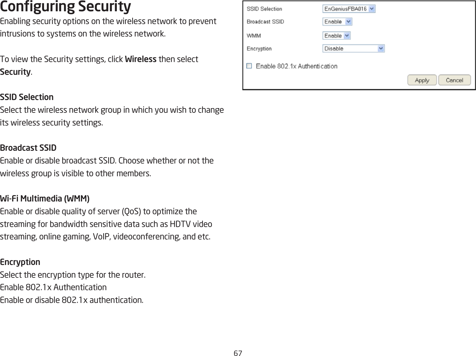 67Conguring SecurityEnablingsecurityoptionsonthewirelessnetworktopreventintrusionstosystemsonthewirelessnetwork.ToviewtheSecuritysettings,clickWireless then select Security.SSID SelectionSelectthewirelessnetworkgroupinwhichyouwishtochangeitswirelesssecuritysettings.Broadcast SSIDEnableordisablebroadcastSSID.Choosewhetherornotthewirelessgroupisvisibletoothermembers.Wi-Fi Multimedia (WMM)Enableordisablequalityofserver(QoS)tooptimizethestreamingforbandwidthsensitivedatasuchasHDTVvideostreaming, online gaming, VoIP, videoconferencing, and etc.EncryptionSelect the encryption type for the router.Enable802.1xAuthenticationEnableordisable802.1xauthentication.