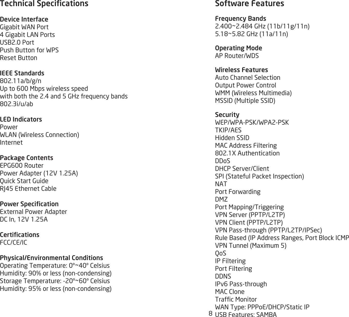 8Technical SpecicationsDevice InterfaceGigabitWANPort4GigabitLANPortsUSB2.0PortPushButtonforWPSResetButtonIEEE Standards802.11a/b/g/nUpto600Mbpswirelessspeedwithboththe2.4and5GHzfrequencybands802.3i/u/abLED IndicatorsPowerWLAN(WirelessConnection)InternetPackage ContentsEPG600RouterPowerAdapter(12V1.25A)QuickStartGuideRJ45EthernetCablePower SpecicationExternalPowerAdapterDCIn,12V1.25ACerticationsFCC/CE/ICPhysical/Environmental ConditionsOperatingTemperature:0º~40ºCelsiusHumidity:90%orless(non-condensing)StorageTemperature:-20º~60ºCelsiusHumidity:95%orless(non-condensing) Software FeaturesFrequency Bands2.400~2.484GHz(11b/11g/11n)5.18~5.82GHz(11a/11n)Operating ModeAPRouter/WDSWireless FeaturesAutoChannelSelectionOutputPowerControlWMM(WirelessMultimedia)MSSID(MultipleSSID)SecurityWEP/WPA-PSK/WPA2-PSKTKIP/AESHiddenSSIDMACAddressFiltering802.1XAuthenticationDDoSDHCPServer/ClientSPI(StatefulPacketInspection)NATPortForwardingDMZPortMapping/TriggeringVPNServer(PPTP/L2TP)VPNClient(PPTP/L2TP)VPNPass-through(PPTP/L2TP/IPSec)RuleBased(IPAddressRanges,PortBlockICMPVPNTunnel(Maximum5)QoSIP FilteringPort FilteringDDNSIPv6Pass-throughMACCloneTrafcMonitorWANType:PPPoE/DHCP/StaticIPUSBFeatures:SAMBA