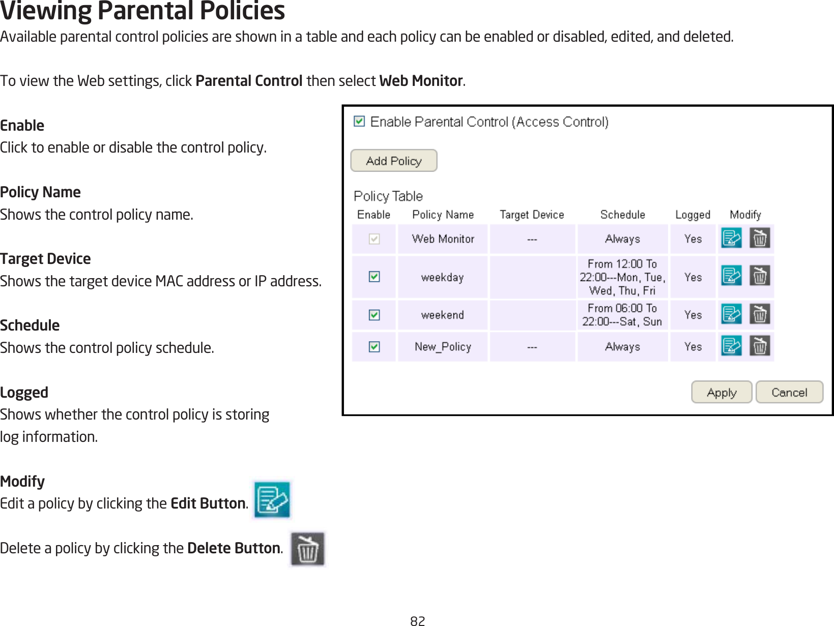 82Viewing Parental PoliciesAvailableparentalcontrolpoliciesareshowninatableandeachpolicycanbeenabledordisabled,edited,anddeleted.ToviewtheWebsettings,clickParental Control then select Web Monitor.EnableClicktoenableordisablethecontrolpolicy.Policy NameShowsthecontrolpolicyname.Target DeviceShowsthetargetdeviceMACaddressorIPaddress.ScheduleShowsthecontrolpolicyschedule.LoggedShowswhetherthecontrolpolicyisstoringlog information.ModifyEditapolicybyclickingtheEdit Button. DeleteapolicybyclickingtheDelete Button.