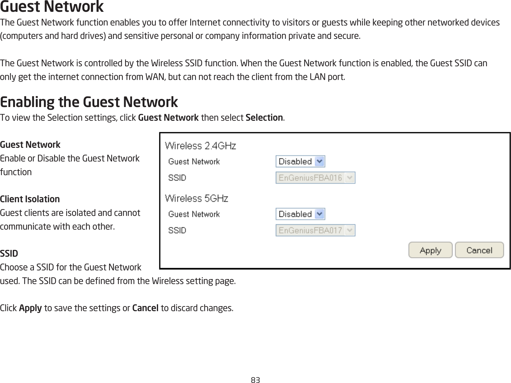 83Guest NetworkTheGuestNetworkfunctionenablesyoutoofferInternetconnectivitytovisitorsorguestswhilekeepingothernetworkeddevices(computersandharddrives)andsensitivepersonalorcompanyinformationprivateandsecure.TheGuestNetworkiscontrolledbytheWirelessSSIDfunction.WhentheGuestNetworkfunctionisenabled,theGuestSSIDcanonlygettheinternetconnectionfromWAN,butcannotreachtheclientfromtheLANport.Enabling the Guest NetworkToviewtheSelectionsettings,clickGuest Network then select Selection.Guest NetworkEnableorDisabletheGuestNetworkfunctionClient IsolationGuestclientsareisolatedandcannotcommunicatewitheachother.SSIDChooseaSSIDfortheGuestNetworkused.TheSSIDcanbedenedfromtheWirelesssettingpage.ClickApply to save the settings or Cancel to discard changes.