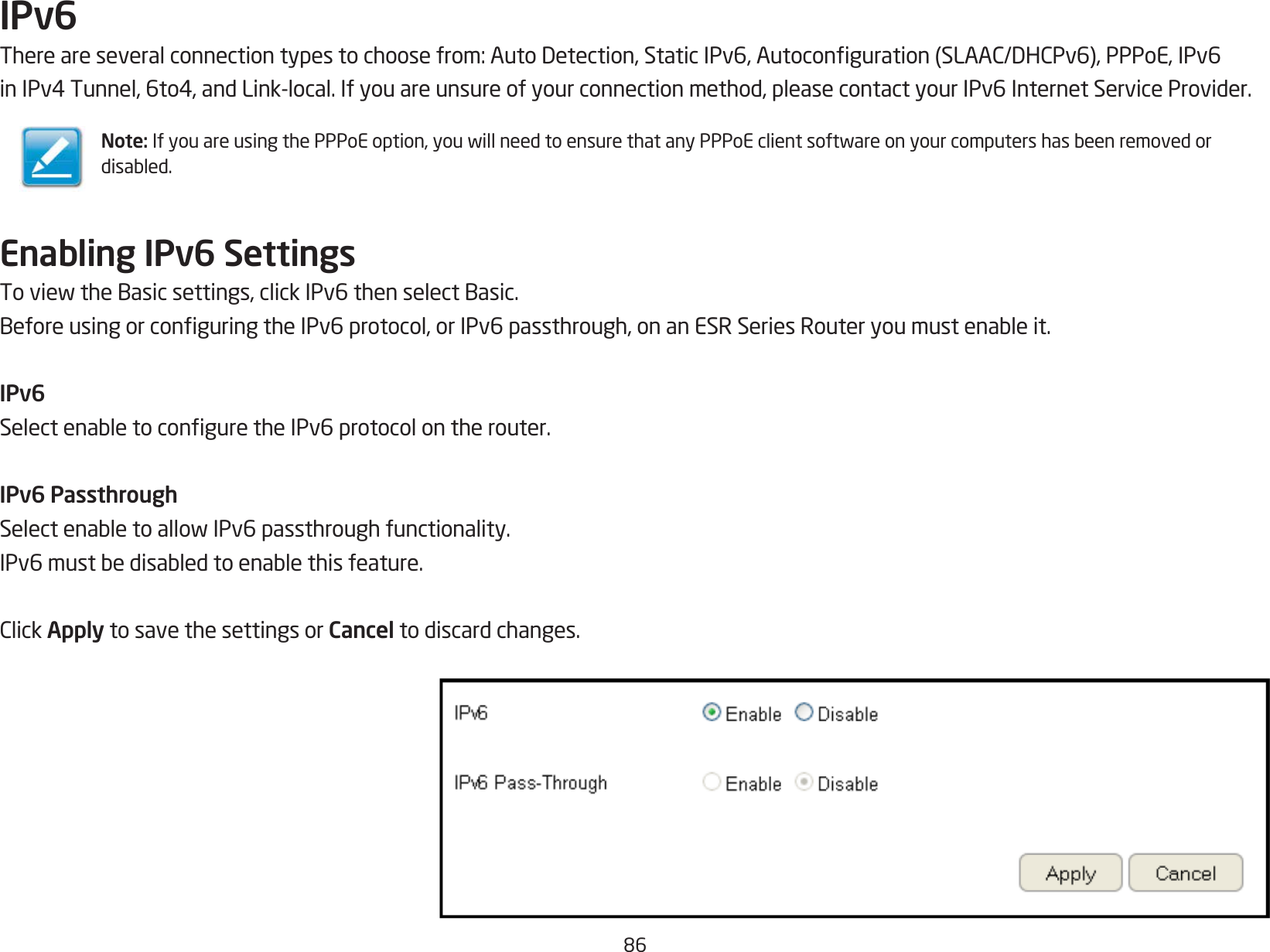 86IPv6Thereareseveralconnectiontypestochoosefrom:AutoDetection,StaticIPv6,Autoconguration(SLAAC/DHCPv6),PPPoE,IPv6inIPv4Tunnel,6to4,andLink-local.Ifyouareunsureofyourconnectionmethod,pleasecontactyourIPv6InternetServiceProvider.Enabling IPv6 SettingsToviewtheBasicsettings,clickIPv6thenselectBasic.BeforeusingorconguringtheIPv6protocol,orIPv6passthrough,onanESRSeriesRouteryoumustenableit.IPv6SelectenabletoconguretheIPv6protocolontherouter.IPv6 PassthroughSelectenabletoallowIPv6passthroughfunctionality.IPv6mustbedisabledtoenablethisfeature.ClickApply to save the settings or Cancel to discard changes.Note:IfyouareusingthePPPoEoption,youwillneedtoensurethatanyPPPoEclientsoftwareonyourcomputershasbeenremovedordisabled.