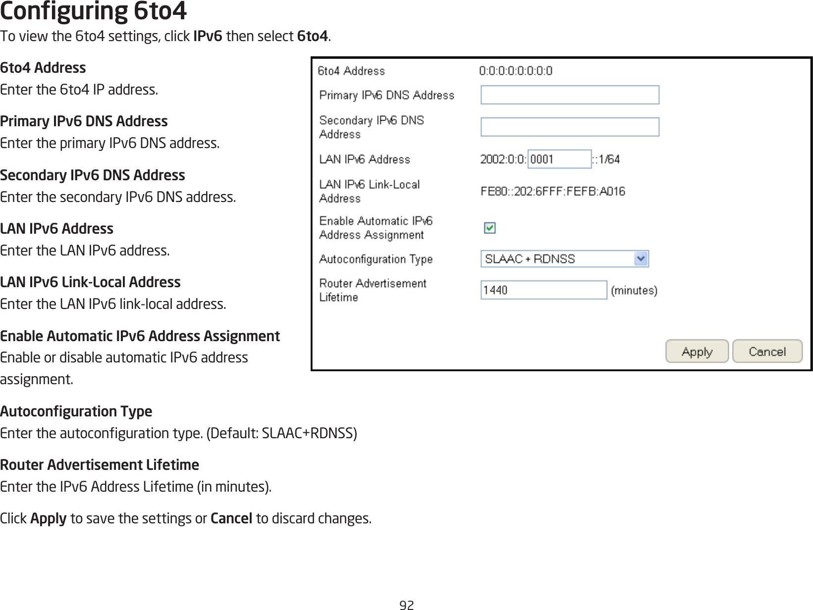 92Conguring 6to4Toviewthe6to4settings,clickIPv6 then select 6to4.6to4 AddressEnterthe6to4IPaddress.Primary IPv6 DNS AddressEntertheprimaryIPv6DNSaddress.Secondary IPv6 DNS AddressEnterthesecondaryIPv6DNSaddress.LAN IPv6 AddressEntertheLANIPv6address.LAN IPv6 Link-Local AddressEntertheLANIPv6link-localaddress.Enable Automatic IPv6 Address AssignmentEnableordisableautomaticIPv6addressassignment.Autoconguration TypeEntertheautocongurationtype.(Default:SLAAC+RDNSS)Router Advertisement LifetimeEntertheIPv6AddressLifetime(inminutes).ClickApply to save the settings or Cancel to discard changes.