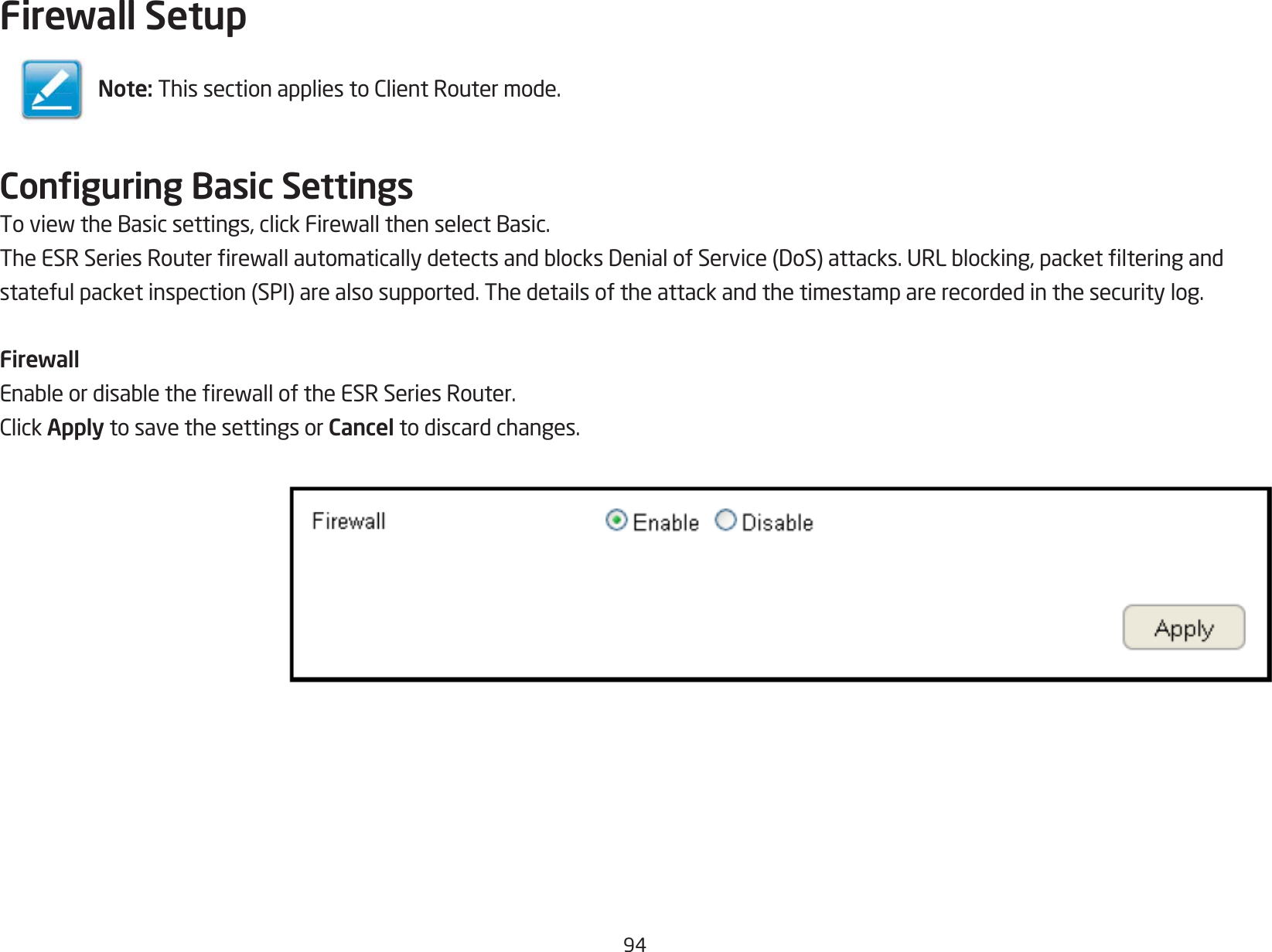 94Firewall SetupConguring Basic SettingsToviewtheBasicsettings,clickFirewallthenselectBasic.TheESRSeriesRouterrewallautomaticallydetectsandblocksDenialofService(DoS)attacks.URLblocking,packetlteringandstatefulpacketinspection(SPI)arealsosupported.Thedetailsoftheattackandthetimestamparerecordedinthesecuritylog.FirewallEnableordisabletherewalloftheESRSeriesRouter.ClickApply to save the settings or Cancel to discard changes.Note:ThissectionappliestoClientRoutermode.