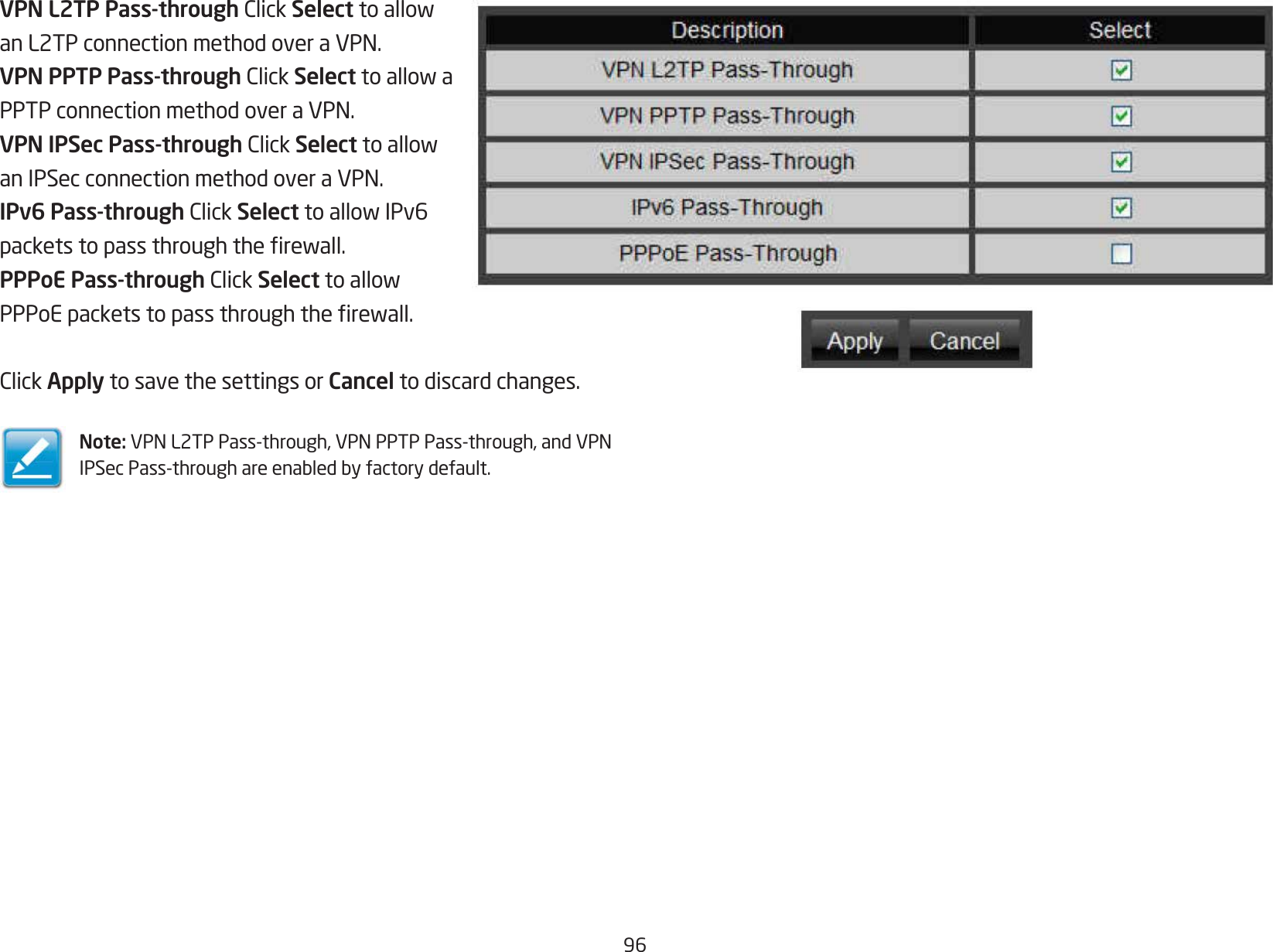 96VPN L2TP Pass-throughClickSelecttoallowanL2TPconnectionmethodoveraVPN.VPN PPTP Pass-throughClickSelecttoallowaPPTPconnectionmethodoveraVPN.VPN IPSec Pass-throughClickSelecttoallowanIPSecconnectionmethodoveraVPN.IPv6 Pass-throughClickSelecttoallowIPv6packetstopassthroughtherewall.PPPoE Pass-throughClickSelecttoallowPPPoEpacketstopassthroughtherewall.ClickApply to save the settings or Cancel to discard changes.Note: VPNL2TPPass-through,VPNPPTPPass-through,andVPNIPSecPass-throughareenabledbyfactorydefault.