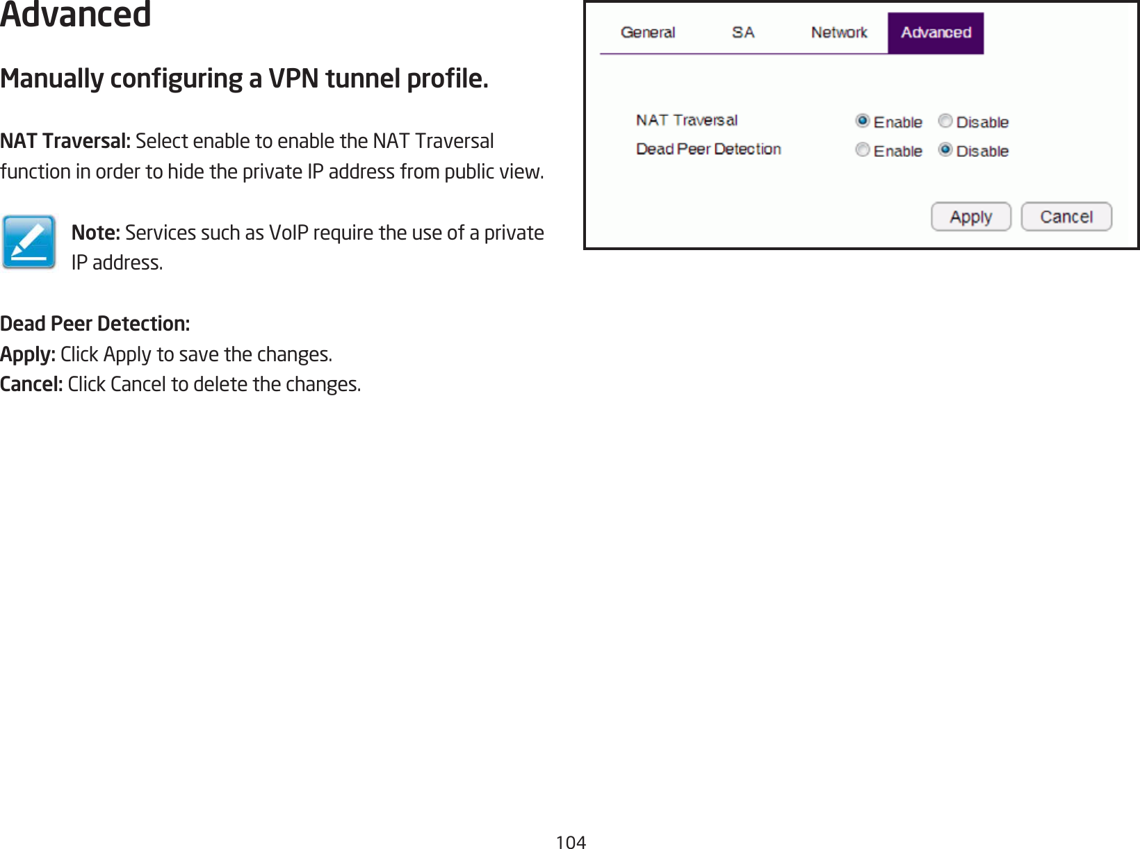 104AdvancedManually conguring a VPN tunnel prole.NAT Traversal: SelectenabletoenabletheNATTraversalfunctioninordertohidetheprivateIPaddressfrompublicview.Note: ServicessuchasVoIPrequiretheuseofaprivateIP address.Dead Peer Detection:Apply: ClickApplytosavethechanges.Cancel: ClickCanceltodeletethechanges.