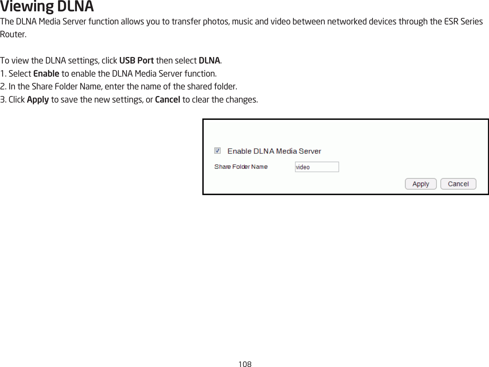 108Viewing DLNATheDLNAMediaServerfunctionallowsyoutotransferphotos,musicandvideobetweennetworkeddevicesthroughtheESRSeriesRouter.ToviewtheDLNAsettings,clickUSB Port then select DLNA.1. Select EnabletoenabletheDLNAMediaServerfunction.2.IntheShareFolderName,enterthenameofthesharedfolder.3.ClickApplytosavethenewsettings,orCancel to clear the changes.