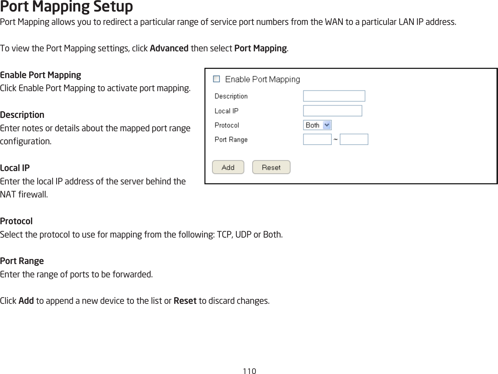 110Port Mapping SetupPortMappingallowsyoutoredirectaparticularrangeofserviceportnumbersfromtheWANtoaparticularLANIPaddress.ToviewthePortMappingsettings,clickAdvanced then select Port Mapping.Enable Port MappingClickEnablePortMappingtoactivateportmapping.DescriptionEnternotesordetailsaboutthemappedportrangeconguration.Local IPEnterthelocalIPaddressoftheserverbehindtheNATrewall.ProtocolSelecttheprotocoltouseformappingfromthefollowing:TCP,UDPorBoth.Port RangeEntertherangeofportstobeforwarded.ClickAddtoappendanewdevicetothelistorReset to discard changes.