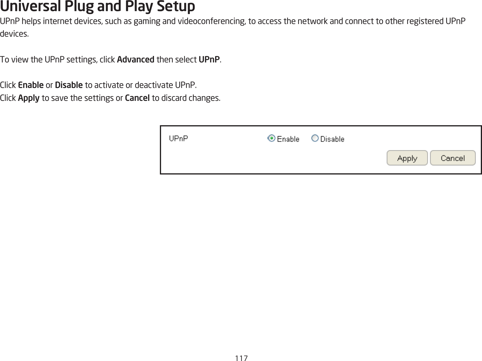 117Universal Plug and Play SetupUPnPhelpsinternetdevices,suchasgamingandvideoconferencing,toaccessthenetworkandconnecttootherregisteredUPnPdevices.ToviewtheUPnPsettings,clickAdvanced then select UPnP.ClickEnable or Disable to activate or deactivate UPnP.ClickApply to save the settings or Cancel to discard changes.