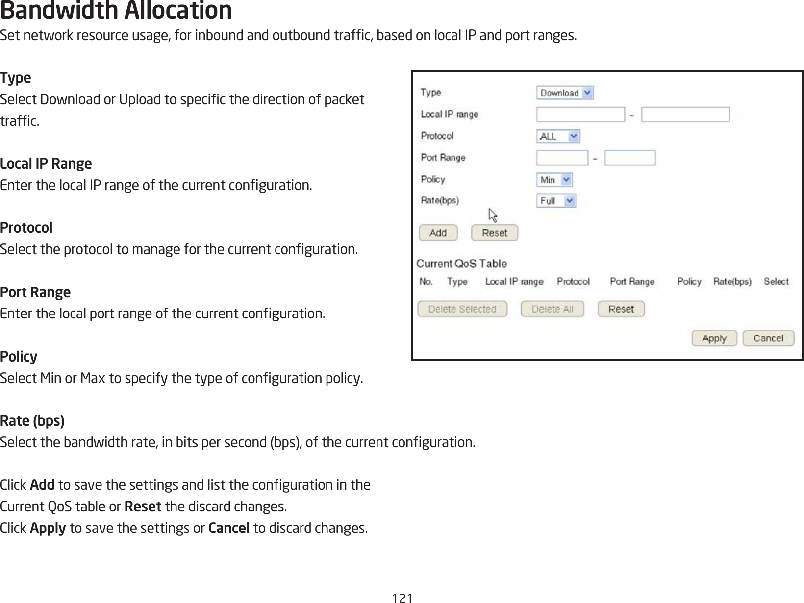 121Bandwidth AllocationSetnetworkresourceusage,forinboundandoutboundtrafc,basedonlocalIPandportranges.TypeSelectDownloadorUploadtospecicthedirectionofpackettrafc.Local IP RangeEnterthelocalIPrangeofthecurrentconguration.ProtocolSelecttheprotocoltomanageforthecurrentconguration.Port RangeEnterthelocalportrangeofthecurrentconguration.PolicySelectMinorMaxtospecifythetypeofcongurationpolicy.Rate (bps)Selectthebandwidthrate,inbitspersecond(bps),ofthecurrentconguration.ClickAdd tosavethesettingsandlistthecongurationintheCurrentQoStableorReset the discard changes.ClickApply to save the settings or Cancel to discard changes.