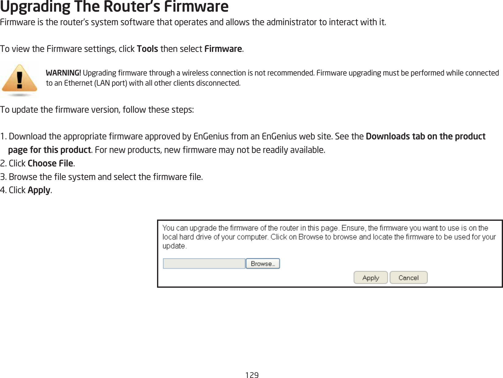 129Upgrading The Router’s FirmwareFirmwareistherouter’ssystemsoftwarethatoperatesandallowstheadministratortointeractwithit.ToviewtheFirmwaresettings,clickTools then select Firmware.WARNING! Upgradingrmwarethroughawirelessconnectionisnotrecommended.FirmwareupgradingmustbeperformedwhileconnectedtoanEthernet(LANport)withallotherclientsdisconnected.Toupdatethermwareversion,followthesesteps:1.DownloadtheappropriatermwareapprovedbyEnGeniusfromanEnGeniuswebsite.SeetheDownloads tab on the product     page for this product.Fornewproducts,newrmwaremaynotbereadilyavailable.2.ClickChoose File.3.Browsethelesystemandselectthermwarele.4.ClickApply.