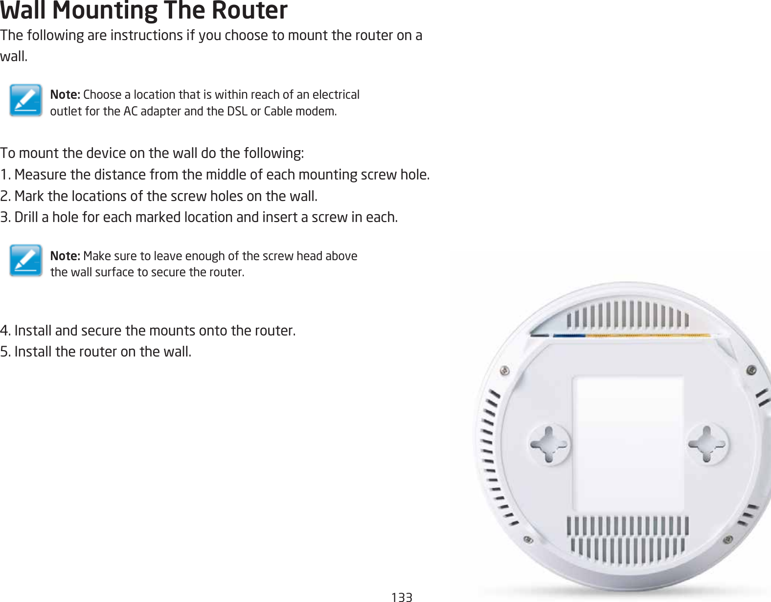 133Wall Mounting The RouterThefollowingareinstructionsifyouchoosetomounttherouteronawall.Note: ChoosealocationthatiswithinreachofanelectricaloutletfortheACadapterandtheDSLorCablemodem.Tomountthedeviceonthewalldothefollowing:1.Measurethedistancefromthemiddleofeachmountingscrewhole.2.Markthelocationsofthescrewholesonthewall.3.Drillaholeforeachmarkedlocationandinsertascrewineach.Note: Makesuretoleaveenoughofthescrewheadabovethewallsurfacetosecuretherouter.4.Installandsecurethemountsontotherouter.5.Installtherouteronthewall.