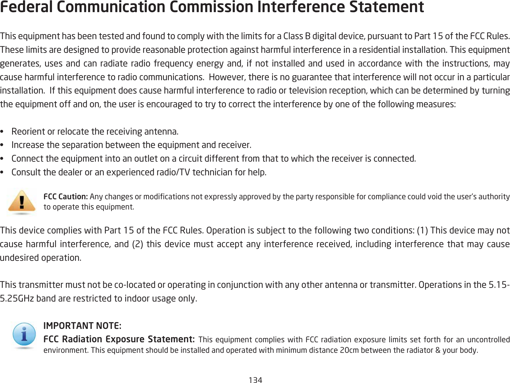 134Federal Communication Commission Interference Statement ThisequipmenthasbeentestedandfoundtocomplywiththelimitsforaClassBdigitaldevice,pursuanttoPart15oftheFCCRules.Theselimitsaredesignedtoprovidereasonableprotectionagainstharmfulinterferenceinaresidentialinstallation.Thisequipmentgenerates,uses andcan radiateradio frequencyenergy and,if notinstalled andused inaccordance withthe instructions,maycauseharmfulinterferencetoradiocommunications.However,thereisnoguaranteethatinterferencewillnotoccurinaparticularinstallation.Ifthisequipmentdoescauseharmfulinterferencetoradioortelevisionreception,whichcanbedeterminedbyturningtheequipmentoffandon,theuserisencouragedtotrytocorrecttheinterferencebyoneofthefollowingmeasures:•  Reorient or relocate the receiving antenna.•  Increasetheseparationbetweentheequipmentandreceiver.•  Connecttheequipmentintoanoutletonacircuitdifferentfromthattowhichthereceiverisconnected.•  Consultthedealeroranexperiencedradio/TVtechnicianforhelp.FCC Caution: Anychangesormodicationsnotexpresslyapprovedbythepartyresponsibleforcompliancecouldvoidtheuser’sauthoritytooperatethisequipment.ThisdevicecomplieswithPart15oftheFCCRules.Operationissubjecttothefollowingtwoconditions:(1)Thisdevicemaynotcauseharmfulinterference,and(2)thisdevicemustacceptanyinterferencereceived,includinginterferencethatmaycauseundesired operation.Thistransmittermustnotbeco-locatedoroperatinginconjunctionwithanyotherantennaortransmitter.Operationsinthe5.15-5.25GHzbandarerestrictedtoindoorusageonly.IMPORTANT NOTE:FCC Radiation Exposure Statement:  Thisequipmentcomplieswith FCCradiation exposurelimits setforth foran uncontrolledenvironment.Thisequipmentshouldbeinstalledandoperatedwithminimumdistance20cmbetweentheradiator&amp;yourbody.