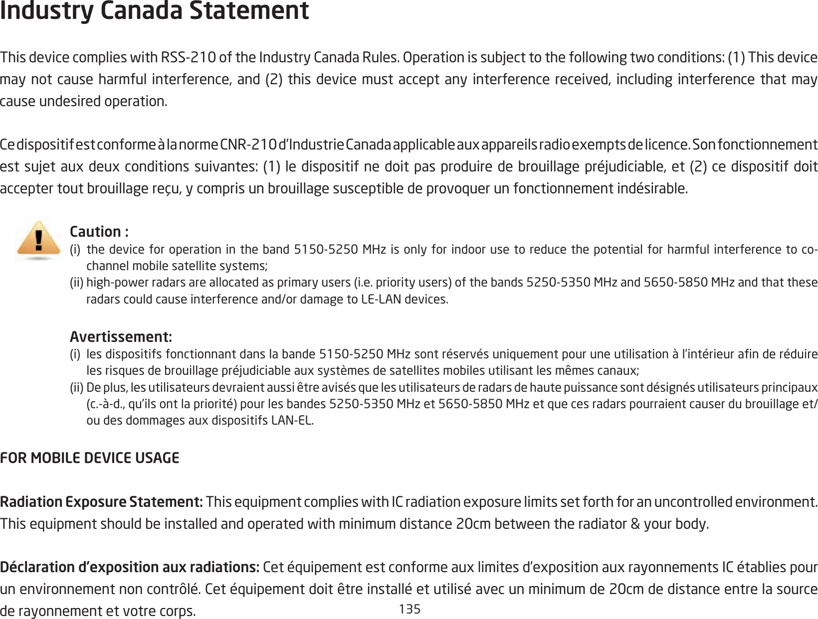 135Industry Canada Statement ThisdevicecomplieswithRSS-210oftheIndustryCanadaRules.Operationissubjecttothefollowingtwoconditions:(1)Thisdevicemaynotcauseharmfulinterference,and(2)thisdevice mustacceptanyinterferencereceived,includinginterferencethatmaycause undesired operation.CedispositifestconformeàlanormeCNR-210d’IndustrieCanadaapplicableauxappareilsradioexemptsdelicence.Sonfonctionnementestsujetauxdeuxconditionssuivantes:(1)ledispositifnedoitpasproduiredebrouillagepréjudiciable,et(2)cedispositifdoitacceptertoutbrouillagereçu,ycomprisunbrouillagesusceptibledeprovoquerunfonctionnementindésirable.Caution :(i) thedeviceforoperationintheband5150-5250MHzisonlyforindoorusetoreducethepotentialforharmfulinterferencetoco-  channelmobilesatellitesystems;(ii)high-powerradarsareallocatedasprimaryusers(i.e.priorityusers)ofthebands5250-5350MHzand5650-5850MHzandthatthese  radarscouldcauseinterferenceand/ordamagetoLE-LANdevices.Avertissement:(i) lesdispositifsfonctionnantdanslabande5150-5250MHzsontréservésuniquementpouruneutilisationàl’intérieuranderéduire  lesrisquesdebrouillagepréjudiciableauxsystèmesdesatellitesmobilesutilisantlesmêmescanaux;(ii)Deplus,lesutilisateursdevraientaussiêtreavisésquelesutilisateursderadarsdehautepuissancesontdésignésutilisateursprincipaux  (c.-à-d.,qu’ilsontlapriorité)pourlesbandes5250-5350MHzet5650-5850MHzetquecesradarspourraientcauserdubrouillageet/  oudesdommagesauxdispositifsLAN-EL.FOR MOBILE DEVICE USAGERadiation Exposure Statement: ThisequipmentcomplieswithICradiationexposurelimitssetforthforanuncontrolledenvironment.Thisequipmentshouldbeinstalledandoperatedwithminimumdistance20cmbetweentheradiator&amp;yourbody.Déclaration d’exposition aux radiations: Cetéquipementestconformeauxlimitesd’expositionauxrayonnementsICétabliespourunenvironnementnoncontrôlé.Cetéquipementdoitêtreinstalléetutiliséavecunminimumde20cmdedistanceentrelasourcede rayonnement et votre corps.