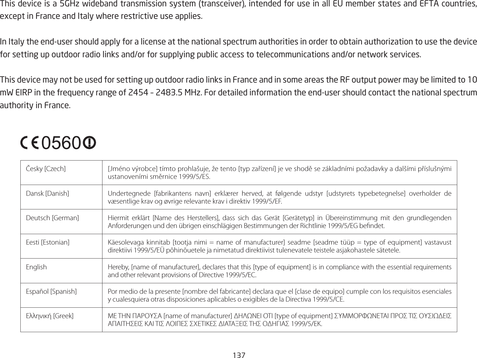 137Thisdeviceisa5GHzwidebandtransmissionsystem(transceiver),intendedforuseinallEUmemberstatesandEFTAcountries,exceptinFranceandItalywhererestrictiveuseapplies.InItalytheend-usershouldapplyforalicenseatthenationalspectrumauthoritiesinordertoobtainauthorizationtousethedeviceforsettingupoutdoorradiolinksand/orforsupplyingpublicaccesstotelecommunicationsand/ornetworkservices.ThisdevicemaynotbeusedforsettingupoutdoorradiolinksinFranceandinsomeareastheRFoutputpowermaybelimitedto10mWEIRPinthefrequencyrangeof2454–2483.5MHz.Fordetailedinformationtheend-usershouldcontactthenationalspectrumauthority in France.Česky [Czech]  [Jméno výrobce] tímto prohlašuje, že tento [typ zařízení] je ve shodě se základními požadavky a dalšími příslušnými ustanoveními směrnice 1999/5/ES.Dansk [Danish]  Undertegnede [fabrikantens navn] erklærer herved, at følgende udstyr [udstyrets typebetegnelse] overholder de væsentlige krav og øvrige relevante krav i direktiv 1999/5/EF.Deutsch [German]  Hiermit erklärt [Name des Herstellers], dass sich das Gerät [Gerätetyp] in Übereinstimmung mit den grundlegenden Anforderungen und den übrigen einschlägigen Bestimmungen der Richtlinie 1999/5/EG bendet.Eesti [Estonian] Käesolevaga kinnitab [tootja nimi = name of manufacturer] seadme [seadme tüüp = type of equipment] vastavust direktiivi 1999/5/EÜ põhinõuetele ja nimetatud direktiivist tulenevatele teistele asjakohastele sätetele.English Hereby, [name of manufacturer], declares that this [type of equipment] is in compliance with the essential requirements and other relevant provisions of Directive 1999/5/EC.Español [Spanish]  Por medio de la presente [nombre del fabricante] declara que el [clase de equipo] cumple con los requisitos esenciales y cualesquiera otras disposiciones aplicables o exigibles de la Directiva 1999/5/CE.Ελληνική [Greek]  ΜΕ ΤΗΝ ΠΑΡΟΥΣΑ [name of manufacturer] ΔΗΛΩΝΕΙ ΟΤΙ [type of equipment] ΣΥΜΜΟΡΦΩΝΕΤΑΙ ΠΡΟΣ ΤΙΣ ΟΥΣΙΩΔΕΙΣ ΑΠΑΙΤΗΣΕΙΣ ΚΑΙ ΤΙΣ ΛΟΙΠΕΣ ΣΧΕΤΙΚΕΣ ΔΙΑΤΑΞΕΙΣ ΤΗΣ ΟΔΗΓΙΑΣ 1999/5/ΕΚ.