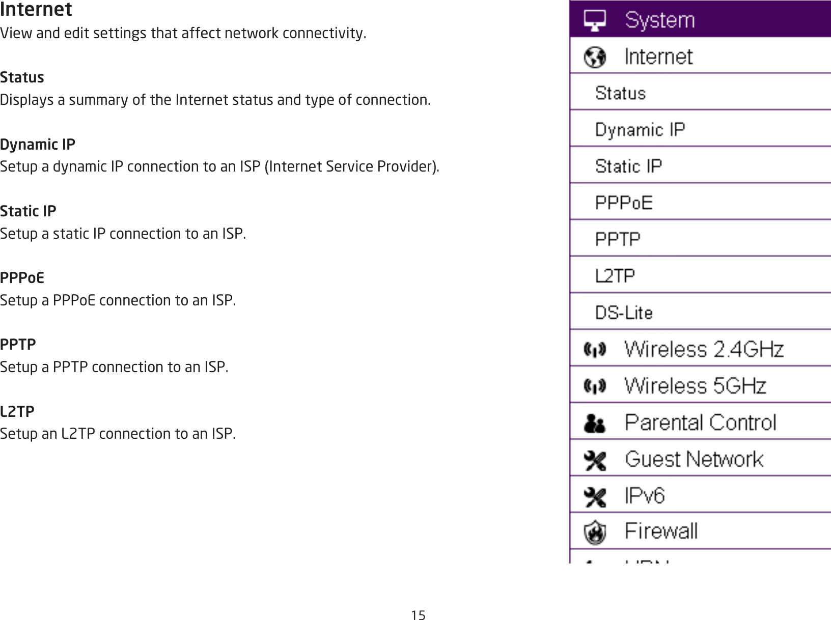 15InternetViewandeditsettingsthataffectnetworkconnectivity.StatusDisplaysasummaryoftheInternetstatusandtypeofconnection.Dynamic IPSetupadynamicIPconnectiontoanISP(InternetServiceProvider).Static IPSetup a static IP connection to an ISP.PPPoESetup a PPPoE connection to an ISP.PPTPSetup a PPTP connection to an ISP.L2TPSetup an L2TP connection to an ISP.