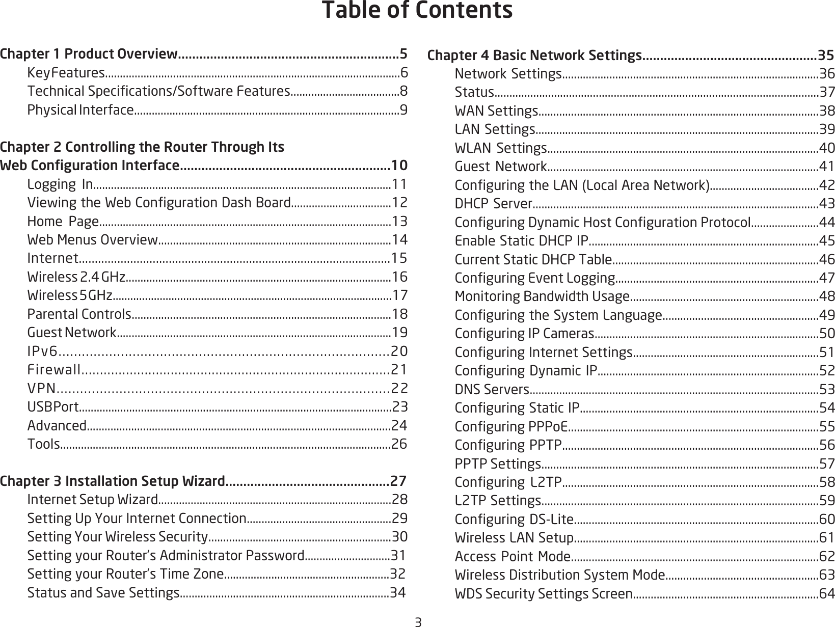 3Chapter 1 Product Overview..............................................................5   Key Features....................................................................................................6 TechnicalSpecications/SoftwareFeatures.....................................8  Physical Interface..........................................................................................9Chapter 2 Controlling the Router Through Its Web Conguration Interface...........................................................10  Logging In.....................................................................................................11 ViewingtheWebCongurationDashBoard..................................12  Home Page...................................................................................................13 WebMenusOverview...............................................................................14 Internet.................................................................................................15 Wireless2.4GHz..........................................................................................16 Wireless5GHz...............................................................................................17 ParentalControls........................................................................................18 GuestNetwork.............................................................................................19 IPv6.....................................................................................20 Firewall...................................................................................21 VPN.....................................................................................22 USBPort..........................................................................................................23 Advanced.......................................................................................................24 Tools................................................................................................................26Chapter 3 Installation Setup Wizard..............................................27 InternetSetupWizard...............................................................................28 SettingUpYourInternetConnection.................................................29 SettingYourWirelessSecurity..............................................................30 SettingyourRouter’sAdministratorPassword.............................31  Setting your Router’s Time Zone........................................................32 StatusandSaveSettings.......................................................................34Chapter 4 Basic Network Settings.................................................35 NetworkSettings.......................................................................................36 Status.............................................................................................................37 WANSettings...............................................................................................38 LANSettings................................................................................................39 WLANSettings............................................................................................40 GuestNetwork............................................................................................41 ConguringtheLAN(LocalAreaNetwork).....................................42 DHCPServer.................................................................................................43 ConguringDynamicHostCongurationProtocol.......................44 EnableStaticDHCPIP..............................................................................45 CurrentStaticDHCPTable......................................................................46 ConguringEventLogging.....................................................................47 MonitoringBandwidthUsage................................................................48 ConguringtheSystemLanguage.....................................................49 ConguringIPCameras............................................................................50 ConguringInternetSettings...............................................................51 ConguringDynamicIP...........................................................................52 DNSServers..................................................................................................53 ConguringStaticIP.................................................................................54 ConguringPPPoE.....................................................................................55 ConguringPPTP.......................................................................................56 PPTPSettings..............................................................................................57 Conguring L2TP.......................................................................................58  L2TP Settings..............................................................................................59 ConguringDS-Lite...................................................................................60 WirelessLANSetup...................................................................................61 AccessPointMode....................................................................................62 WirelessDistributionSystemMode....................................................63 WDSSecuritySettingsScreen...............................................................64Table of Contents