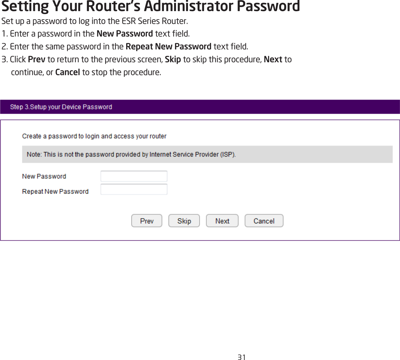 31Setting Your Router’s Administrator PasswordSetupapasswordtologintotheESRSeriesRouter.1.EnterapasswordintheNew Passwordtexteld.2.EnterthesamepasswordintheRepeat New Passwordtexteld.3.ClickPrev to return to the previous screen, Skip to skip this procedure, Next to continue, or Cancel to stop the procedure.