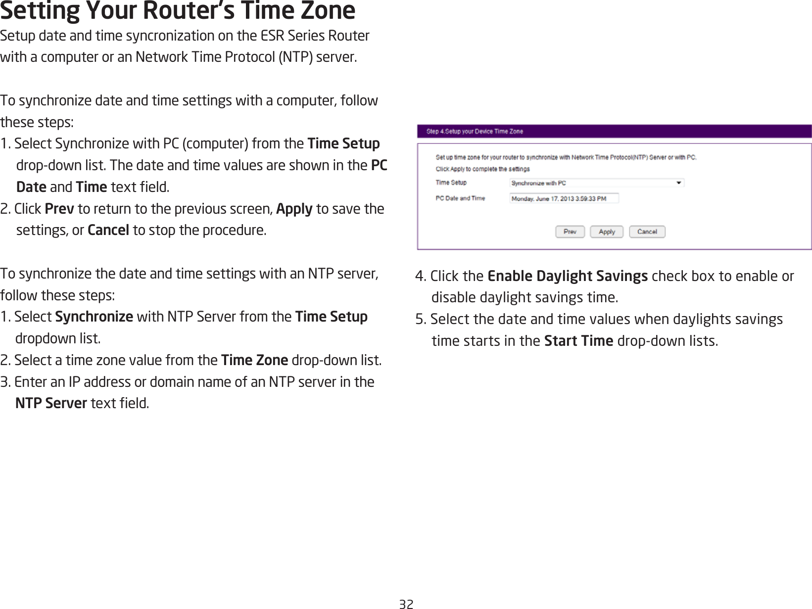 32Setting Your Router’s Time ZoneSetupdateandtimesyncronizationontheESRSeriesRouterwithacomputeroranNetworkTimeProtocol(NTP)server.Tosynchronizedateandtimesettingswithacomputer,followthesesteps:1.SelectSynchronizewithPC(computer)fromtheTime Setup drop-downlist.ThedateandtimevaluesareshowninthePC Date and Timetexteld.2.ClickPrev to return to the previous screen, Apply to save the settings, or Cancel to stop the procedure.TosynchronizethedateandtimesettingswithanNTPserver,followthesesteps:1. Select SynchronizewithNTPServerfromtheTime Setup dropdownlist.2.SelectatimezonevaluefromtheTime Zonedrop-downlist.3.EnteranIPaddressordomainnameofanNTPserverintheNTP Servertexteld.4.ClicktheEnable Daylight Savingscheckboxtoenableordisabledaylightsavingstime.5.Selectthedateandtimevalueswhendaylightssavingstime starts in the Start Timedrop-downlists.
