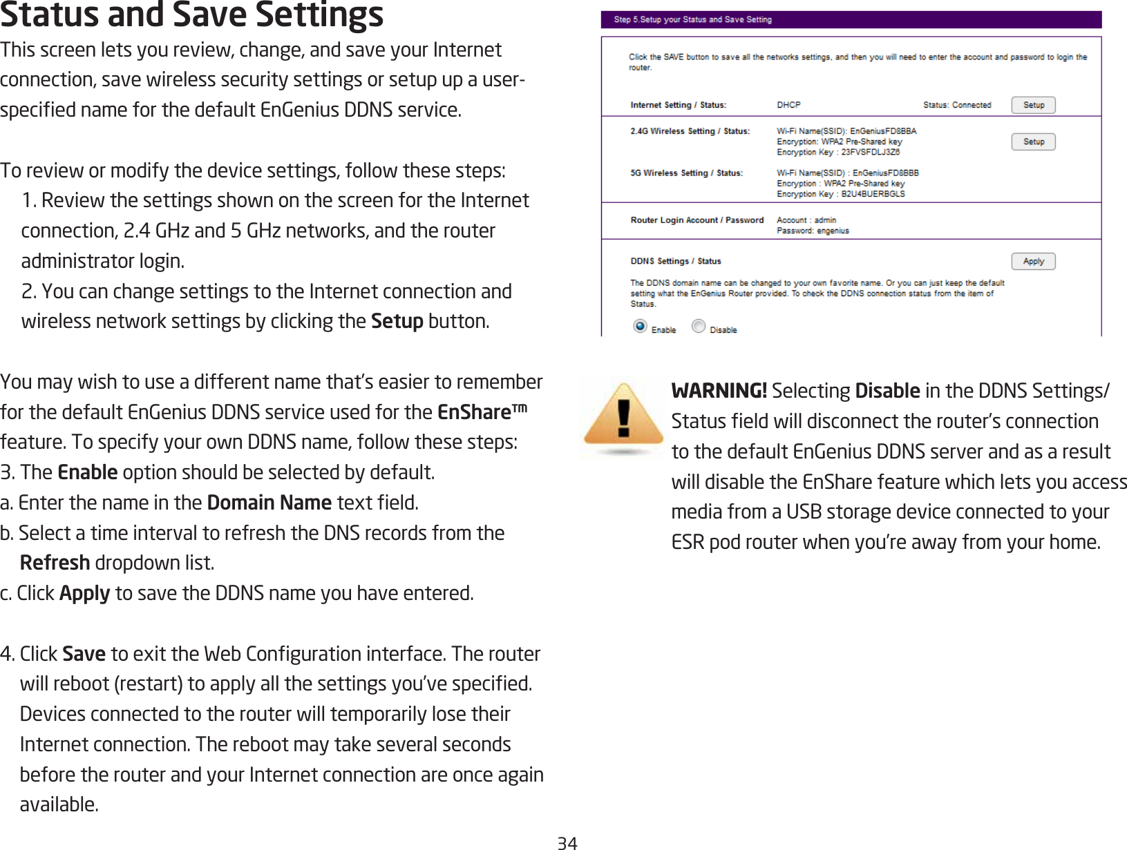 34Status and Save SettingsThisscreenletsyoureview,change,andsaveyourInternetconnection,savewirelesssecuritysettingsorsetupupauser-speciednameforthedefaultEnGeniusDDNSservice.Toreviewormodifythedevicesettings,followthesesteps: 1.ReviewthesettingsshownonthescreenfortheInternetconnection,2.4GHzand5GHznetworks,andtherouteradministrator login.  2. You can change settings to the Internet connection and wirelessnetworksettingsbyclickingtheSetupbutton.Youmaywishtouseadifferentnamethat’seasiertorememberforthedefaultEnGeniusDDNSserviceusedfortheEnShare™ feature.TospecifyyourownDDNSname,followthesesteps:3. The Enableoptionshouldbeselectedbydefault.a. Enter the name in the Domain Nametexteld.b.SelectatimeintervaltorefreshtheDNSrecordsfromtheRefreshdropdownlist.c.ClickApplytosavetheDDNSnameyouhaveentered.4.ClickSavetoexittheWebCongurationinterface.Therouterwillreboot(restart)toapplyallthesettingsyou’vespecied.DevicesconnectedtotherouterwilltemporarilylosetheirInternetconnection.TherebootmaytakeseveralsecondsbeforetherouterandyourInternetconnectionareonceagainavailable.WARNING! Selecting DisableintheDDNSSettings/Statuseldwilldisconnecttherouter’sconnectiontothedefaultEnGeniusDDNSserverandasaresultwilldisabletheEnSharefeaturewhichletsyouaccessmediafromaUSBstoragedeviceconnectedtoyourESRpodrouterwhenyou’reawayfromyourhome.