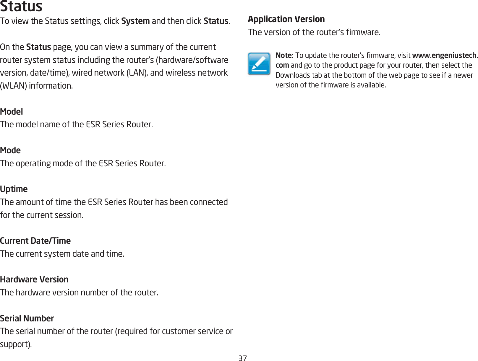 37StatusToviewtheStatussettings,clickSystem and then click Status.OntheStatuspage,youcanviewasummaryofthecurrentroutersystemstatusincludingtherouter’s(hardware/softwareversion,date/time),wirednetwork(LAN),andwirelessnetwork(WLAN)information.ModelThe model name of the ESR Series Router.ModeThe operating mode of the ESR Series Router.UptimeTheamountoftimetheESRSeriesRouterhasbeenconnectedfor the current session.Current Date/TimeThe current system date and time. Hardware VersionThehardwareversionnumberoftherouter.Serial NumberTheserialnumberoftherouter(requiredforcustomerserviceorsupport).Application VersionTheversionoftherouter’srmware.Note:Toupdatetherouter’srmware,visitwww.engeniustech.com and go to the product page for your router, then select the Downloadstabatthebottomofthewebpagetoseeifanewerversionofthermwareisavailable.