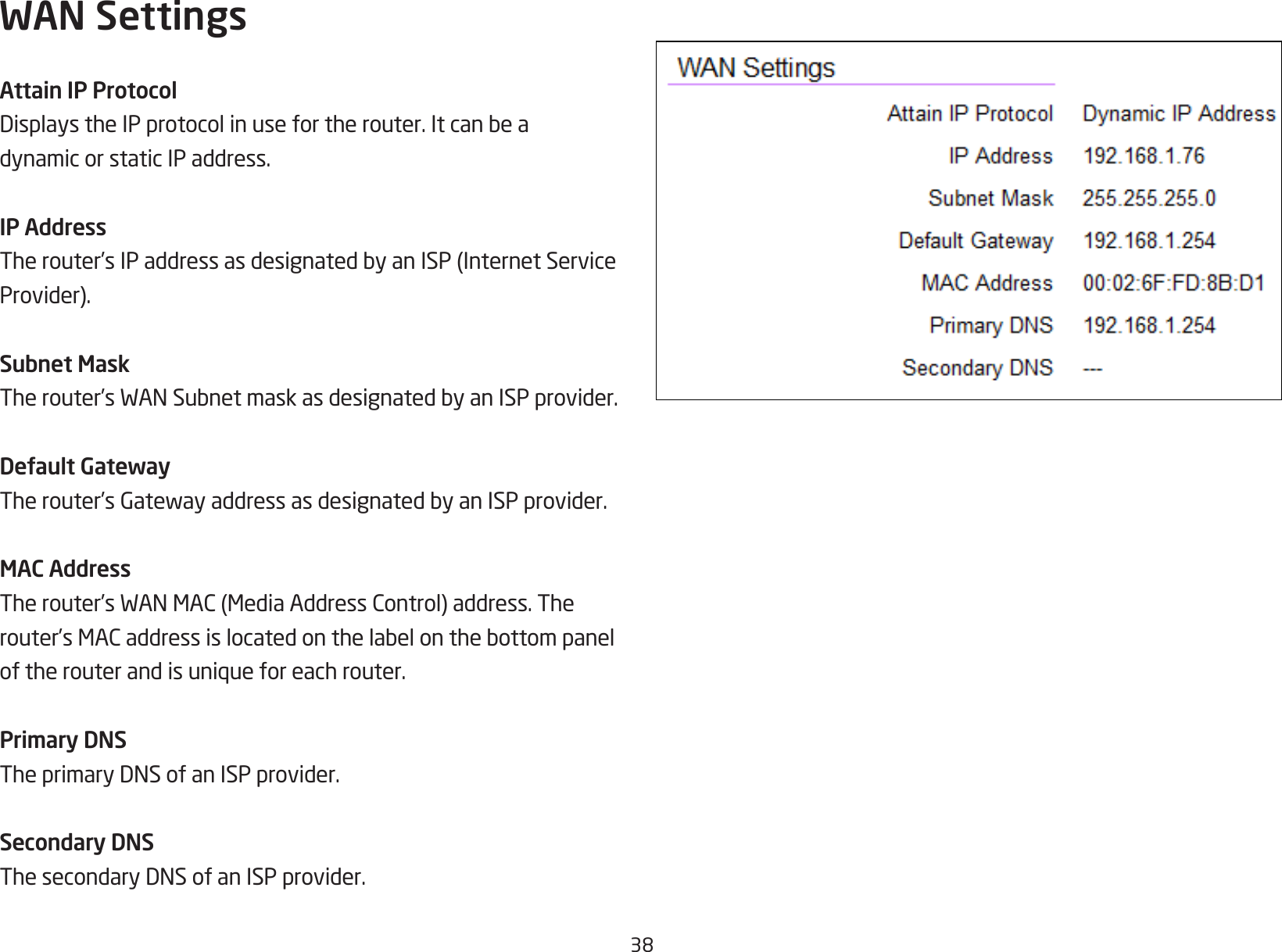 38WAN SettingsAttain IP ProtocolDisplaystheIPprotocolinusefortherouter.Itcanbeadynamic or static IP address.IP AddressTherouter’sIPaddressasdesignatedbyanISP(InternetServiceProvider).Subnet MaskTherouter’sWANSubnetmaskasdesignatedbyanISPprovider.Default GatewayTherouter’sGatewayaddressasdesignatedbyanISPprovider.MAC AddressTherouter’sWANMAC(MediaAddressControl)address.Therouter’sMACaddressislocatedonthelabelonthebottompaneloftherouterandisuniqueforeachrouter.Primary DNSTheprimaryDNSofanISPprovider.Secondary DNSThesecondaryDNSofanISPprovider.