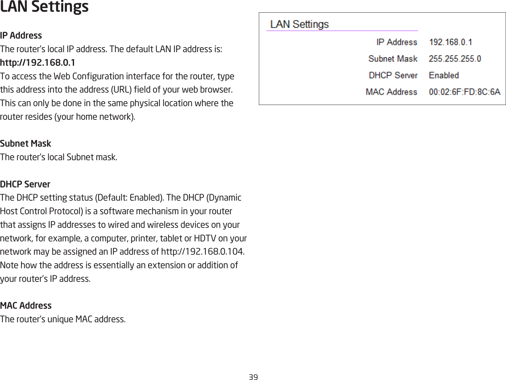 39LAN SettingsIP AddressTherouter’slocalIPaddress.ThedefaultLANIPaddressis:http://192.168.0.1ToaccesstheWebCongurationinterfacefortherouter,typethisaddressintotheaddress(URL)eldofyourwebbrowser.Thiscanonlybedoneinthesamephysicallocationwheretherouterresides(yourhomenetwork).Subnet MaskTherouter’slocalSubnetmask.DHCP ServerTheDHCPsettingstatus(Default:Enabled).TheDHCP(DynamicHostControlProtocol)isasoftwaremechanisminyourrouterthatassignsIPaddressestowiredandwirelessdevicesonyournetwork,forexample,acomputer,printer,tabletorHDTVonyournetworkmaybeassignedanIPaddressofhttp://192.168.0.104.Notehowtheaddressisessentiallyanextensionoradditionofyour router’s IP address.MAC AddressTherouter’suniqueMACaddress.