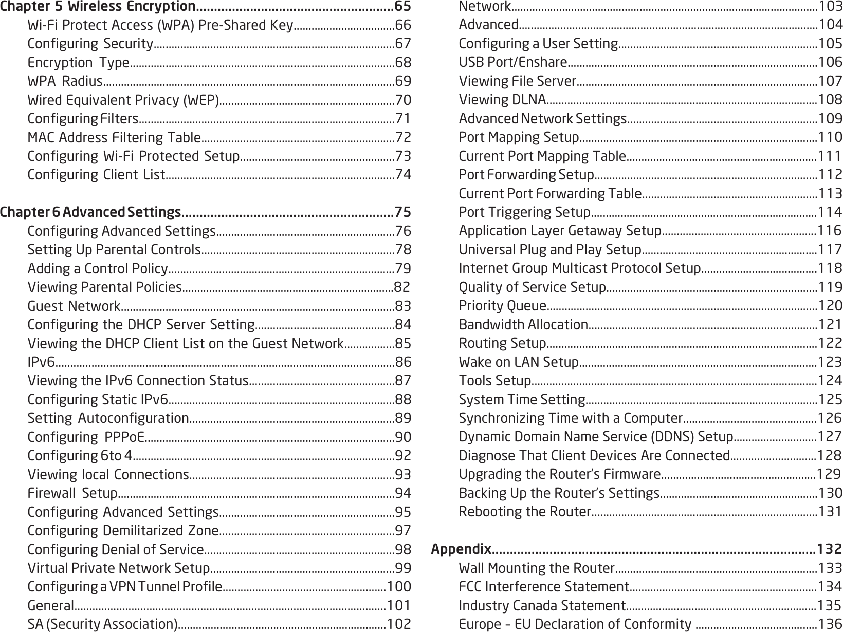 4Chapter 5 Wireless Encryption.......................................................65 Wi-FiProtectAccess(WPA)Pre-SharedKey..................................66 ConguringSecurity.................................................................................67 Encryption Type.........................................................................................68 WPA Radius..................................................................................................69 WiredEquivalentPrivacy(WEP)...........................................................70 ConguringFilters......................................................................................71 MACAddressFilteringTable.................................................................72 ConguringWi-FiProtected Setup....................................................73 ConguringClientList.............................................................................74Chapter 6 Advanced Settings...........................................................75 ConguringAdvancedSettings............................................................76 SettingUpParentalControls.................................................................78 AddingaControlPolicy............................................................................79 ViewingParentalPolicies.......................................................................82 GuestNetwork............................................................................................83 ConguringtheDHCPServerSetting...............................................84 ViewingtheDHCPClientListontheGuestNetwork.................85 IPv6.................................................................................................................86 ViewingtheIPv6ConnectionStatus.................................................87 ConguringStaticIPv6............................................................................88 Setting Autoconguration.....................................................................89 Conguring PPPoE....................................................................................90 Conguring6to4........................................................................................92 ViewinglocalConnections.....................................................................93 Firewall Setup.............................................................................................94 ConguringAdvancedSettings...........................................................95 ConguringDemilitarizedZone...........................................................97 ConguringDenialofService................................................................98 VirtualPrivateNetworkSetup..............................................................99 ConguringaVPNTunnelProle.......................................................100 General........................................................................................................101 SA(SecurityAssociation)......................................................................102 Network.......................................................................................................103 Advanced.....................................................................................................104 ConguringaUserSetting...................................................................105 USBPort/Enshare....................................................................................106 ViewingFileServer.................................................................................107 ViewingDLNA...........................................................................................108 AdvancedNetworkSettings................................................................109 PortMappingSetup................................................................................110 CurrentPortMappingTable................................................................111 PortForwardingSetup...........................................................................112 CurrentPortForwardingTable...........................................................113 PortTriggeringSetup............................................................................114 ApplicationLayerGetawaySetup....................................................116 UniversalPlugandPlaySetup...........................................................117 InternetGroupMulticastProtocolSetup.......................................118  Quality of Service Setup.......................................................................119  Priority Queue...........................................................................................120 BandwidthAllocation.............................................................................121  Routing Setup...........................................................................................122 WakeonLANSetup................................................................................123 ToolsSetup................................................................................................124  System Time Setting..............................................................................125 SynchronizingTimewithaComputer.............................................126 DynamicDomainNameService(DDNS)Setup............................127 DiagnoseThatClientDevicesAreConnected.............................128 UpgradingtheRouter’sFirmware....................................................129 BackingUptheRouter’sSettings.....................................................130 RebootingtheRouter............................................................................131Appendix..........................................................................................132 WallMountingtheRouter....................................................................133 FCCInterferenceStatement...............................................................134 IndustryCanadaStatement................................................................135 Europe–EUDeclarationofConformity.........................................136